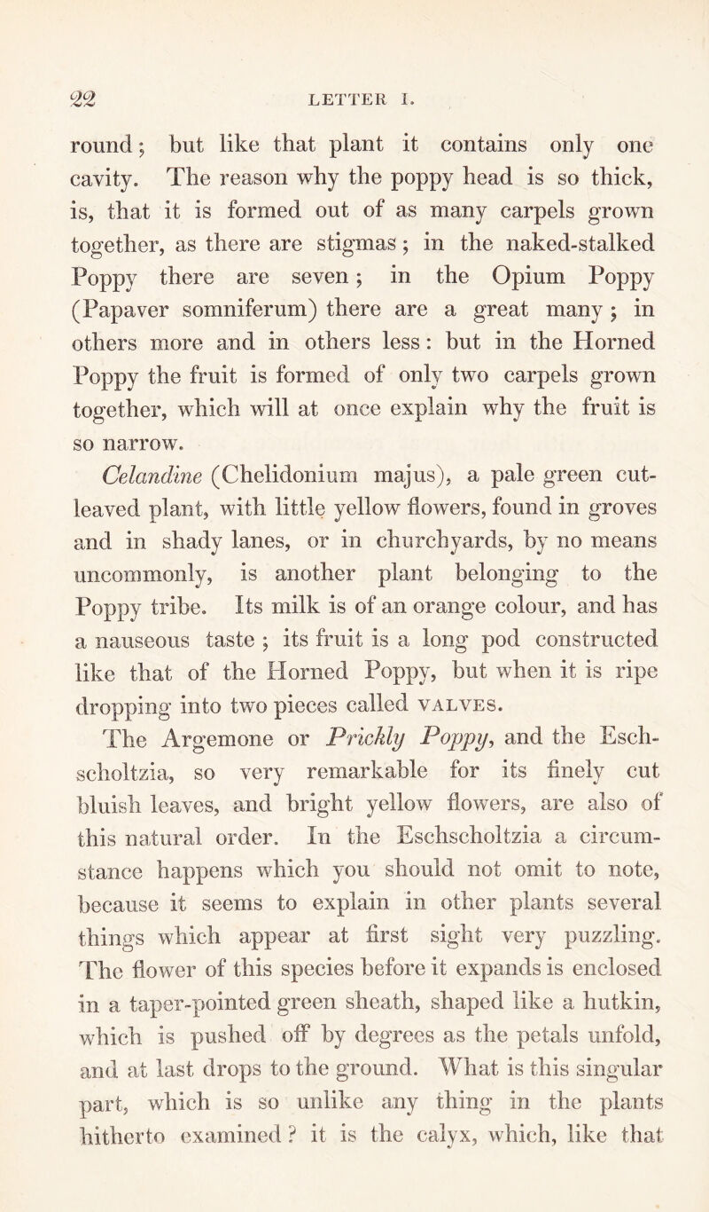 round; but like that plant it contains only one cavity. The reason why the poppy head is so thick, is, that it is formed out of as many carpels grown together, as there are stigmas ; in the naked-stalked Poppy there are seven; in the Opium Poppy (Papaver somniferum) there are a great many; in others more and in others less: but in the Plorned Poppy the fruit is formed of only two carpels grown together, which will at once explain why the fruit is so narrow. Celandine (Chelidonium majus), a pale green cut- leaved plant, with little yellow flowers, found in groves and in shady lanes, or in churchyards, by no means uncommonly, is another plant belonging to the Poppy tribe. Its milk is of an orange colour, and has a nauseous taste ; its fruit Is a long pod constructed like that of the Horned Poppy, but when it is ripe dropping Into two pieces called valves. The Argemone or Prickly Poppy, and the Esch- scholtzia, so very remarkable for its finely cut bluish leaves, and bright yellow flowers, are also of this natural order. In the Eschscholtzia a circum¬ stance happens which you should not omit to note, because it seems to explain in other plants several things which appear at first sight very puzzling. The flower of this species before it expands is enclosed In a taper-pointed green sheath, shaped like a liutkin, which is pushed off by degrees as the petals unfold, and at last drops to the ground. What is this singular part, which Is so unlike any thing in the plants hitherto examined ? it is the calyx, which, like that