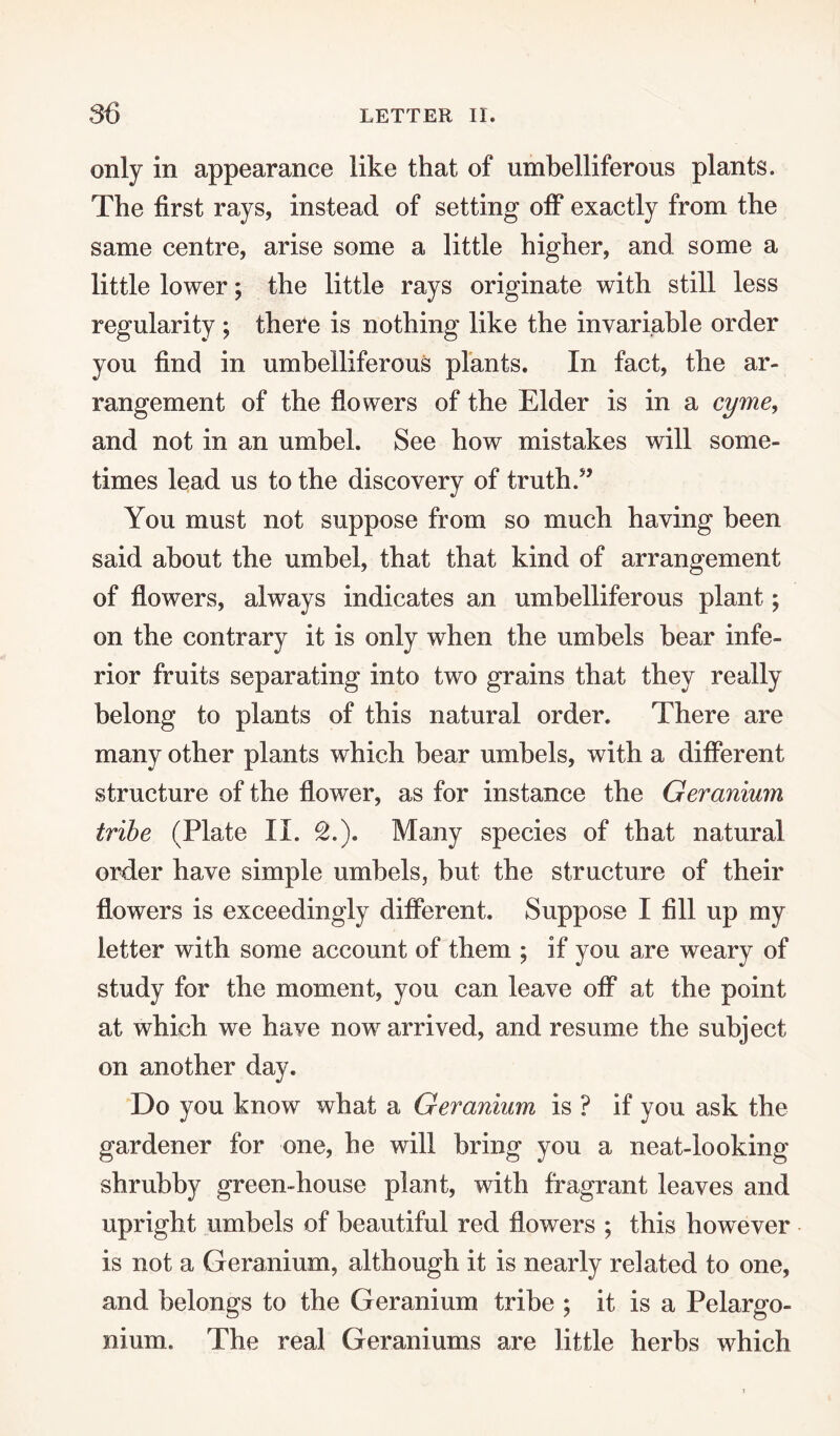 only in appearance like that of umbelliferous plants. The first rays, instead of setting otf exactly from the same centre, arise some a little higher, and some a little lower; the little rays originate with still less regularity ; there is nothing like the invariable order you find in umbelliferous plants. In fact, the ar¬ rangement of the flowers of the Elder is in a cyme, and not in an umbel. See how mistakes will some¬ times lead us to the discovery of truth. You must not suppose from so much having been said about the umbel, that that kind of arrangement of flowers, always indicates an umbelliferous plant; on the contrary it is only when the umbels bear infe¬ rior fruits separating into two grains that they really belong to plants of this natural order. There are many other plants which bear umbels, with a different structure of the flower, as for instance the Geranium tribe (Plate II. £.). Many species of that natural order have simple umbels, but the structure of their flowers is exceedingly different. Suppose I fill up my letter with some account of them ; if you are weary of study for the moment, you can leave off at the point at which we have now arrived, and resume the subject on another day. Do you know what a Geranium is ? if you ask the gardener for one, he will bring you a neat-looking shrubby green-house plant, with fragrant leaves and upright umbels of beautiful red flowers ; this however is not a Geranium, although it is nearly related to one, and belongs to the Geranium tribe ; it is a Pelargo¬ nium. The real Geraniums are little herbs which