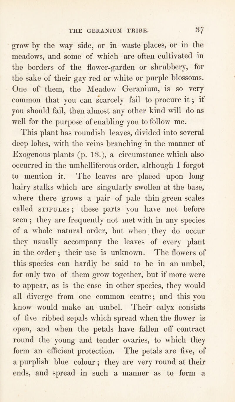 grow by the way side, or in waste places, or in the meadows, and some of which are often cultivated in the borders of the flower-garden or shrubbery, for the sake of their gay red or white or purple blossoms. One of them, the Meadow Geranium, is so very common that you can scarcely fail to procure it; if you should fail, then almost any other kind will do as well for the purpose of enabling you to follow me. This plant has roundish leaves, divided into several deep lobes, with the veins branching in the manner of Exogenous plants (p. 13.), a circumstance which also occurred in the umbelliferous order, although I forgot to mention it. The leaves are placed upon long hairy stalks which are singularly swollen at the base, where there grows a pair of pale thin green scales called stipules ; these parts you have not before seen ; they are frequently not met with in any species of a whole natural order, but when they do occur they usually accompany the leaves of every plant in the order ; their use is unknown. The flowers of this species can hardly be said to be in an umbel, for only two of them growT together, but if more were to appear, as is the case in other species, they would all diverge from one common centre; and this you know would make an umbel. Their calyx consists of five ribbed sepals which spread when the flower is open, and when the petals have fallen off contract round the young and tender ovaries, to which they form an efficient protection. The petals are five, of a purplish blue colour ; they are very round at their ends, and spread in such a manner as to form a
