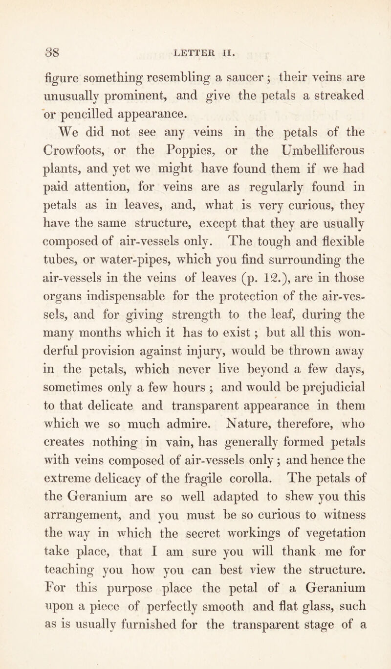 figure something resembling a saucer ; their veins are unusually prominent, and give the petals a streaked or pencilled appearance. We did not see any veins in the petals of the Crowfoots, or the Poppies, or the Umbelliferous plants, and yet we might have found them if we had paid attention, for veins are as regularly found in petals as in leaves, and, what is very curious, they have the same structure, except that they are usually composed of air-vessels only. The tough and flexible tubes, or water-pipes, which you find surrounding the air-vessels in the veins of leaves (p. 12.), are in those organs indispensable for the protection of the air-ves¬ sels, and for giving strength to the leaf, during the many months which it has to exist; but all this won¬ derful provision against injury, would be thrown away in the petals, which never live beyond a few days, sometimes only a few hours ; and would be prejudicial to that delicate and transparent appearance in them which we so much admire. Nature, therefore, who creates nothing in vain, has generally formed petals with veins composed of air-vessels only ; and hence the extreme delicacy of the fragile corolla. The petals of the Geranium are so well adapted to shew you this arrangement, and you must be so curious to witness the way in which the secret workings of vegetation take place, that I am sure you will thank me for teaching you how you can best view the structure. For this purpose place the petal of a Geranium upon a piece of perfectly smooth and flat glass, such as is usually furnished for the transparent stage of a