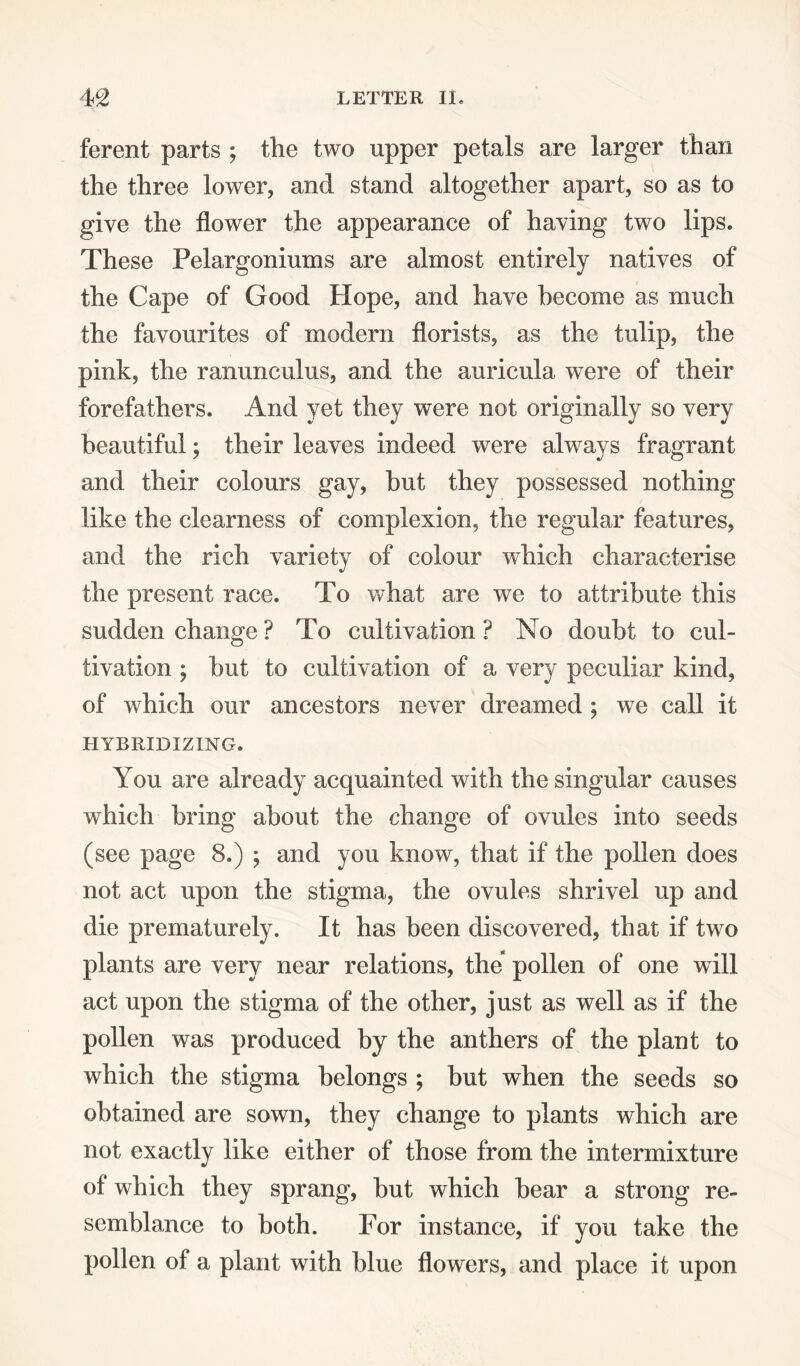 ferent parts ; the two upper petals are larger than the three lower, and stand altogether apart, so as to give the flower the appearance of having two lips. These Pelargoniums are almost entirely natives of the Cape of Good Hope, and have become as much the favourites of modern florists, as the tulip, the pink, the ranunculus, and the auricula were of their forefathers. And yet they were not originally so very beautiful; their leaves indeed were always fragrant and their colours gay, hut they possessed nothing like the clearness of complexion, the regular features, and the rich variety of colour which characterise the present race. To what are we to attribute this sudden change ? To cultivation ? No doubt to cul¬ tivation ; but to cultivation of a very peculiar kind, of which our ancestors never dreamed ; we call it HYBRIDIZING. You are already acquainted with the singular causes which bring about the change of ovules into seeds (see page 8.) ; and you know, that if the pollen does not act upon the stigma, the ovules shrivel up and die prematurely. It has been discovered, that if two plants are very near relations, the pollen of one will act upon the stigma of the other, just as well as if the pollen was produced by the anthers of the plant to which the stigma belongs ; but when the seeds so obtained are sown, they change to plants which are not exactly like either of those from the intermixture of which they sprang, but which bear a strong re¬ semblance to both. For instance, if you take the pollen of a plant with blue flowers, and place it upon