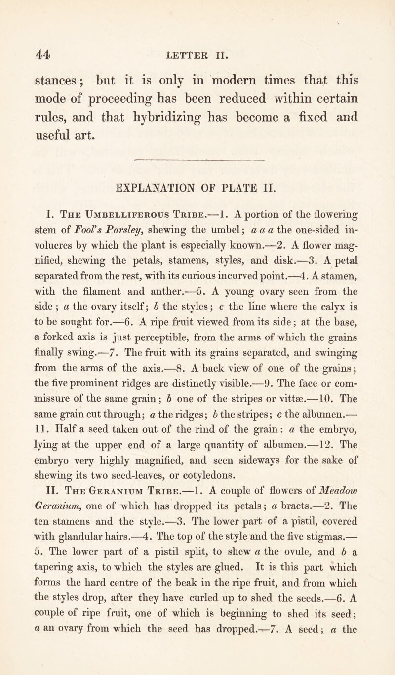 stances; but it is only in modern times that this mode of proceeding has been reduced within certain rules, and that hybridizing has become a fixed and useful art. EXPLANATION OF PLATE II. I. The Umbelliferous Tribe.—1. A portion of tlie flowering stem of Fool’s Parsley, shewing the umbel; a a a the one-sided in¬ volucres by which the plant is especially known.-—2. A flower mag¬ nified, shewing the petals, stamens, styles, and disk.—3. A petal separated from the rest, with its curious incurved point.—4. A stamen, with the filament and anther.—5. A young ovary seen from the side ; a the ovary itself; b the styles; c the line where the calyx is to he sought for.—6. A ripe fruit viewed from its side; at the base, a forked axis is just perceptible, from the arms of which the grains finally swing.—7. The fruit with its grains separated, and swinging from the arms of the axis.—8. A hack view of one of the grains; the five prominent ridges are distinctly visible.—9. The face or com¬ missure of the same grain; b one of the stripes or vittae.—10. The same grain cut through; Etheridges; b the stripes; c the albumen.— 11. Half a seed taken out of the rind of the grain: a the embryo, lying at the upper end of a large quantity of albumen.—12. The embryo very highly magnified, and seen sideways for the sake of shewing its two seed-leaves, or cotyledons. II. The Geranium Tribe.—1. A couple of flowers of Meadow Geranium, one of which has dropped its petals; a bracts.—2. The ten stamens and the style.—3. The lower part of a pistil, covered with glandular hairs.—4. The top of the style and the five stigmas.— 5. The lower part of a pistil split, to shew a the ovule, and b a tapering axis, to which the styles are glued. It is this part which forms the hard centre of the beak in the ripe fruit, and from which the styles drop, after they have curled up to shed the seeds.—6. A couple of ripe fruit, one of which is beginning to shed its seed; a an ovary from which the seed has dropped.—-7. A seed; a the