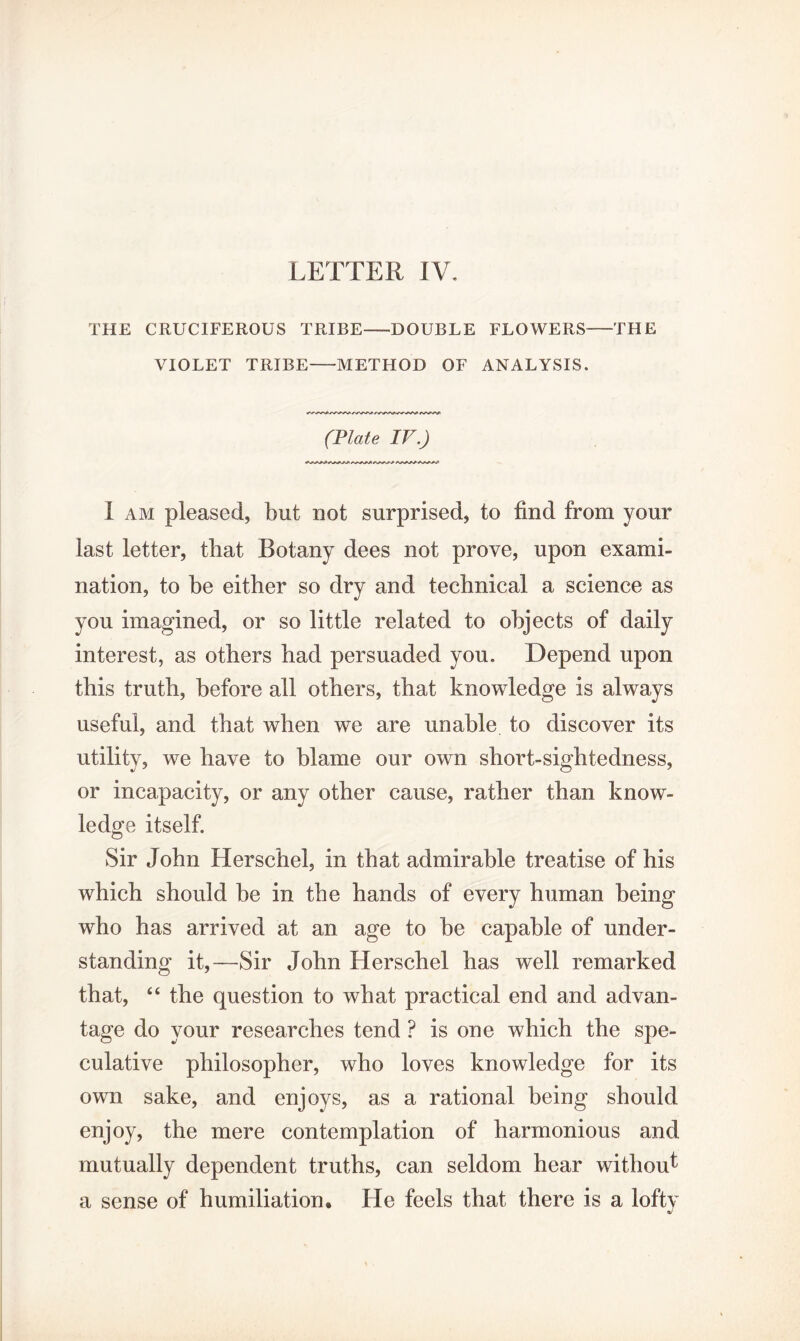 THE CRUCIFEROUS TRIBE—DOUBLE FLOWERS-THE VIOLET TRIBE-METHOD OF ANALYSIS. (Plate IV.) I am pleased, but not surprised, to find from your last letter, that Botany dees not prove, upon exami¬ nation, to be either so dry and technical a science as you imagined, or so little related to objects of daily interest, as others had persuaded you. Depend upon this truth, before all others, that knowledge is always useful, and that when we are unable to discover its utility, we have to blame our own short-sightedness, or incapacity, or any other cause, rather than know¬ ledge itself. Sir John Herschel, in that admirable treatise of his which should be in the hands of every human being who has arrived at an age to be capable of under¬ standing it,—Sir John Herschel has well remarked that, “ the question to what practical end and advan¬ tage do your researches tend ? is one which the spe¬ culative philosopher, who loves knowledge for its own sake, and enjoys, as a rational being should enjoy, the mere contemplation of harmonious and mutually dependent truths, can seldom hear without a sense of humiliation. He feels that there is a lofty