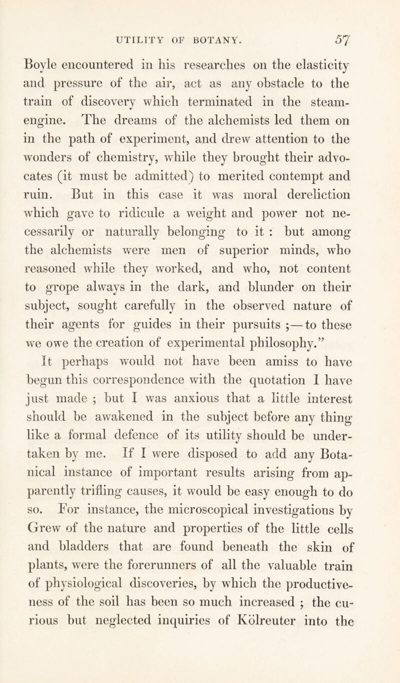 Boyle encountered in his researches on the elasticity and pressure of the air, act as any obstacle to the train of discovery which terminated in the steam- engine. The dreams of the alchemists led them on in the path of experiment, and drew attention to the wonders of chemistry, while they brought their advo¬ cates (it must be admitted) to merited contempt and ruin. But in this case it wms moral dereliction which gave to ridicule a weight and power not ne¬ cessarily or naturally belonging to it : but among the alchemists were men of superior minds, who reasoned while they worked, and who, not content to grope always in the dark, and blunder on their subject, sought carefully in the observed nature of their agents for guides in their pursuits ;—to these we owe the creation of experimental philosophy.” It perhaps would not have been amiss to have begun this correspondence with the quotation I have just made ; but I was anxious that a little interest should be awakened in the subject before any thing like a formal defence of its utility should be under¬ taken by me. If I were disposed to add any Bota¬ nical instance of important results arising from ap¬ parently trifling causes, it would be easy enough to do so. For instance, the microscopical investigations by Grew of the nature and properties of the little cells and bladders that are found beneath the skin of plants, were the forerunners of all the valuable train of physiological discoveries, by which the productive¬ ness of the soil has been so much increased ; the cu¬ rious but neglected inquiries of Kdlreuter into the