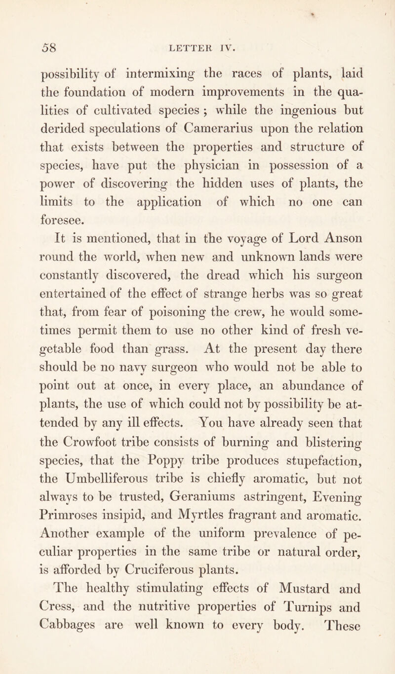 possibility of intermixing the races of plants, laid the foundation of modern improvements in the qua¬ lities of cultivated species ; while the ingenious but derided speculations of Camerarius upon the relation that exists between the properties and structure of species, have put the physician in possession of a power of discovering the hidden uses of plants, the limits to the application of which no one can foresee. It is mentioned, that in the voyage of Lord Anson round the world, when new and unknown lands were constantly discovered, the dread which his surgeon entertained of the effect of strange herbs was so great that, from fear of poisoning the crew, he would some¬ times permit them to use no other kind of fresh ve¬ getable food than grass. At the present day there should be no navy surgeon who would not be able to point out at once, in every place, an abundance of plants, the use of which could not by possibility be at¬ tended by any ill effects. You have already seen that the Crowfoot tribe consists of burning and blistering- species, that the Poppy tribe produces stupefaction, the Umbelliferous tribe is chiefly aromatic, but not always to be trusted, Geraniums astringent, Evening- Primroses insipid, and Myrtles fragrant and aromatic. Another example of the uniform prevalence of pe¬ culiar properties in the same tribe or natural order, is afforded by Cruciferous plants. The healthy stimulating effects of Mustard and Cress, and the nutritive properties of Turnips and Cabbages are well known to every body. These