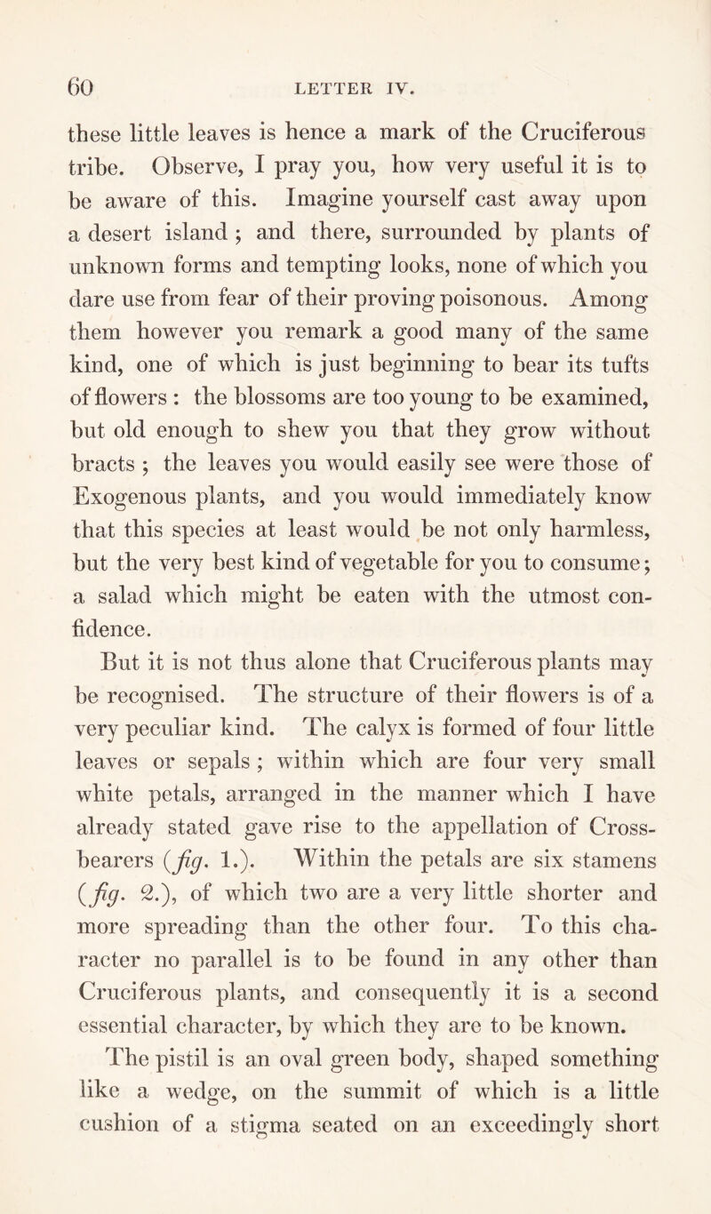 these little leaves is hence a mark of the Cruciferous tribe. Observe, I pray you, how very useful it is to be aware of this. Imagine yourself cast away upon a desert island ; and there, surrounded by plants of unknown forms and tempting looks, none of which you dare use from fear of their proving poisonous. Among them however you remark a good many of the same kind, one of which is just beginning to bear its tufts of flowers : the blossoms are too young to be examined, but old enough to shew you that they grow without bracts ; the leaves you would easily see were those of Exogenous plants, and you would immediately know that this species at least would be not only harmless, but the very best kind of vegetable for you to consume; a salad which might be eaten with the utmost con¬ fidence. But it is not thus alone that Cruciferous plants may be recognised. The structure of their flowers is of a very peculiar kind. The calyx is formed of four little leaves or sepals ; writhin which are four very small white petals, arranged in the manner which I have already stated gave rise to the appellation of Cross¬ bearers {fig. 1.). Within the petals are six stamens {fig. 2.), of which two are a very little shorter and more spreading than the other four. To this cha¬ racter no parallel is to be found in any other than Cruciferous plants, and consequently it is a second essential character, by which they are to be known. The pistil is an oval green body, shaped something like a wedge, on the summit of which is a little cushion of a stigma seated on an exceedingly short