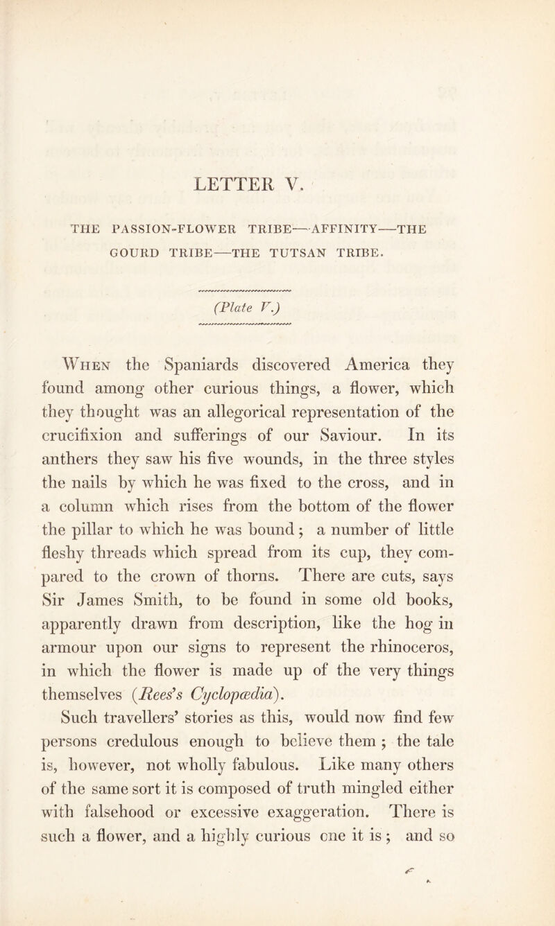 THE PASSION-FLOWER TRIBE—AFFINITY-THE GOURD TRIBE-THE TUTSAN TRIBE. (Plate V.) When the Spaniards discovered America they found among other curious things, a flower, which they thought was an allegorical representation of the crucifixion and sufferings of our Saviour. In its anthers they saw his five wounds, in the three styles the nails by which he was fixed to the cross, and in a column which rises from the bottom of the flower the pillar to which he was hound; a number of little fleshy threads which spread from its cup, they com¬ pared to the crown of thorns. There are cuts, says Sir James Smith, to be found in some old books, apparently drawn from description, like the hog in armour upon our signs to represent the rhinoceros, in which the flower is made up of the very things themselves (Rees’s Cyclopcedia). Such travellers’ stories as this, would now find few persons credulous enough to believe them ; the tale is, however, not wholly fabulous. Like many others of the same sort it is composed of truth mingled either with falsehood or excessive exaggeration. There is such a flower, and a highly curious one it is ; and so