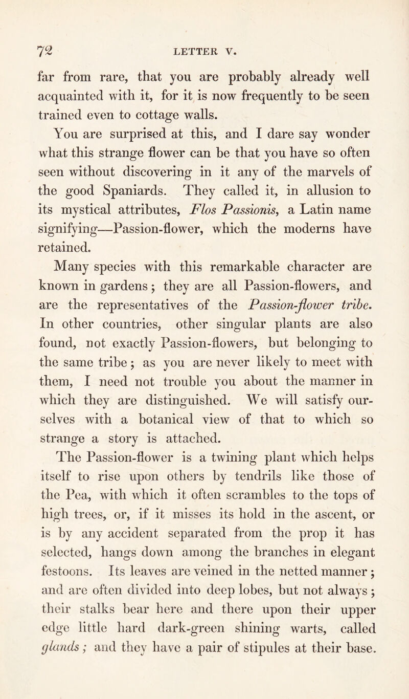 far from rare, that you are probably already well acquainted with it, for it is now frequently to be seen trained even to cottage walls. You are surprised at this, and I dare say wonder what this strange flower can be that you have so often seen without discovering in it any of the marvels of the good Spaniards. They called it, in allusion to its mystical attributes, Flos Passionis, a Latin name signifying—Passion-flower, which the moderns have retained. Many species with this remarkable character are known in gardens; they are all Passion-flowers, and are the representatives of the Passion-flower tribe. In other countries, other singular plants are also found, not exactly Passion-flowers, but belonging to the same tribe ; as you are never likely to meet with them, I need not trouble you about the manner in which they are distinguished. We will satisfy our¬ selves with a botanical view of that to which so strange a story is attached. The Passion-flower is a twining plant which helps itself to rise upon others by tendrils like those of the Pea, with which it often scrambles to the tops of high trees, or, if it misses its hold in the ascent, or is by any accident separated from the prop it has selected, hangs down among the branches in elegant festoons. Its leaves are veined in the netted manner ; and are often divided into deep lobes, but not always ; their stalks bear here and there upon their upper edge little hard dark-green shining warts, called glands; and they have a pair of stipules at their base.