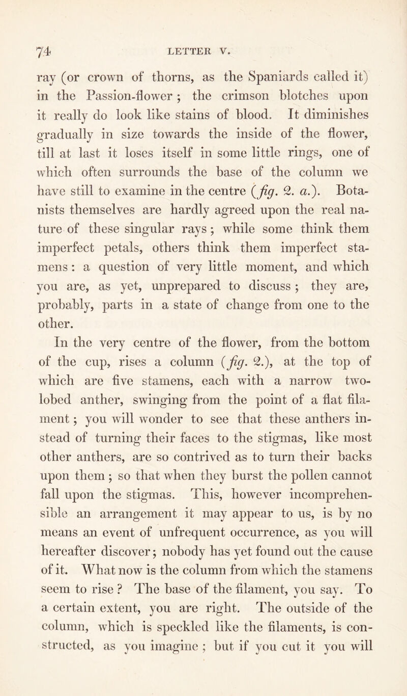 ray (or crown of thorns, as the Spaniards called it) in the Passion-ilowTer; the crimson blotches upon it really do look like stains of blood. It diminishes gradually in size towards the inside of the flower, till at last it loses itself in some little rings, one of which often surrounds the base of the column we have still to examine in the centre {fig. c2. a.). Bota¬ nists themselves are hardly agreed upon the real na¬ ture of these singular rays; while some think them imperfect petals, others think them imperfect sta¬ mens : a question of very little moment, and which you are, as yet, unprepared to discuss ; they are, probably, parts in a state of change from one to the other. In the very centre of the flower, from the bottom of the cup, rises a column (fig. °2.), at the top of which are five stamens, each with a narrow two- lobed anther, swinging from the point of a flat fila¬ ment ; you will wonder to see that these anthers in¬ stead of turning their faces to the stigmas, like most other anthers, are so contrived as to turn their backs upon them ; so that when they burst the pollen cannot fall upon the stigmas. This, however incomprehen¬ sible an arrangement it may appear to us, is by no means an event of unfrequent occurrence, as you will hereafter discover; nobody has yet found out the cause of it. What now is the column from which the stamens seem to rise ? The base of the filament, you say. To a certain extent, you are right. The outside of the column, which is speckled like the filaments, is con¬ structed, as you imagine ; but if you cut it you will