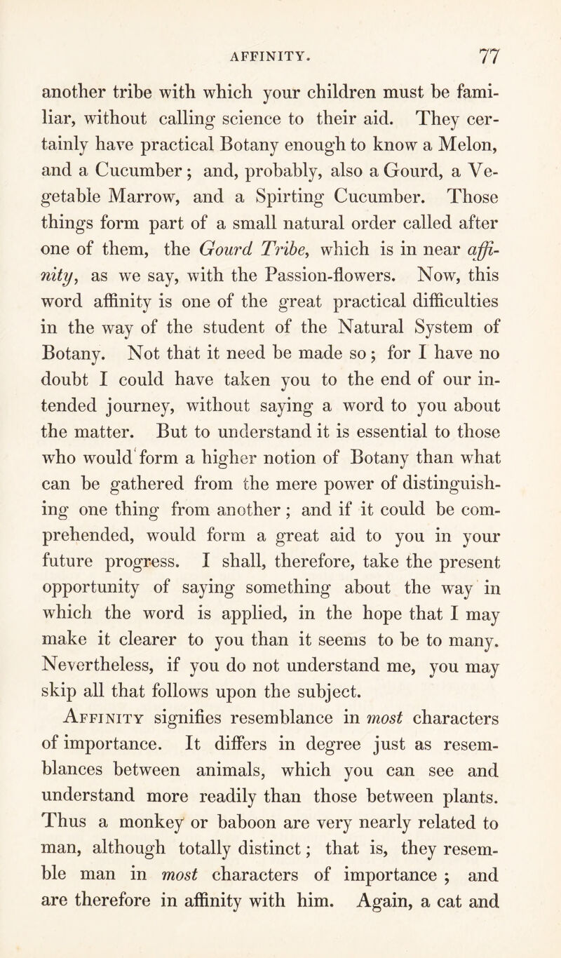 another tribe with which your children must be fami¬ liar, without calling science to their aid. They cer¬ tainly have practical Botany enough to know a Melon, and a Cucumber ; and, probably, also a Gourd, a Ve¬ getable Marrow, and a Spirting Cucumber. Those things form part of a small natural order called after one of them, the Gourd Tribe, which is in near affi¬ nity, as we say, with the Passion-flowers. Now, this word affinity is one of the great practical difficulties in the way of the student of the Natural System of Botany. Not that it need be made so ; for I have no doubt I could have taken you to the end of our in¬ tended journey, without saying a word to you about the matter. But to understand it is essential to those who would form a higher notion of Botany than what can he gathered from the mere power of distinguish¬ ing one thing from another; and if it could be com¬ prehended, would form a great aid to you in your future progress. I shall, therefore, take the present opportunity of saying something about the way in which the word is applied, in the hope that I may make it clearer to you than it seems to be to many. Nevertheless, if you do not understand me, you may skip all that follows upon the subject. Affinity signifies resemblance in most characters of importance. It differs in degree just as resem¬ blances between animals, which you can see and understand more readily than those between plants. Thus a monkey or baboon are very nearly related to man, although totally distinct; that is, they resem¬ ble man in most characters of importance ; and are therefore in affinity with him. Again, a cat and