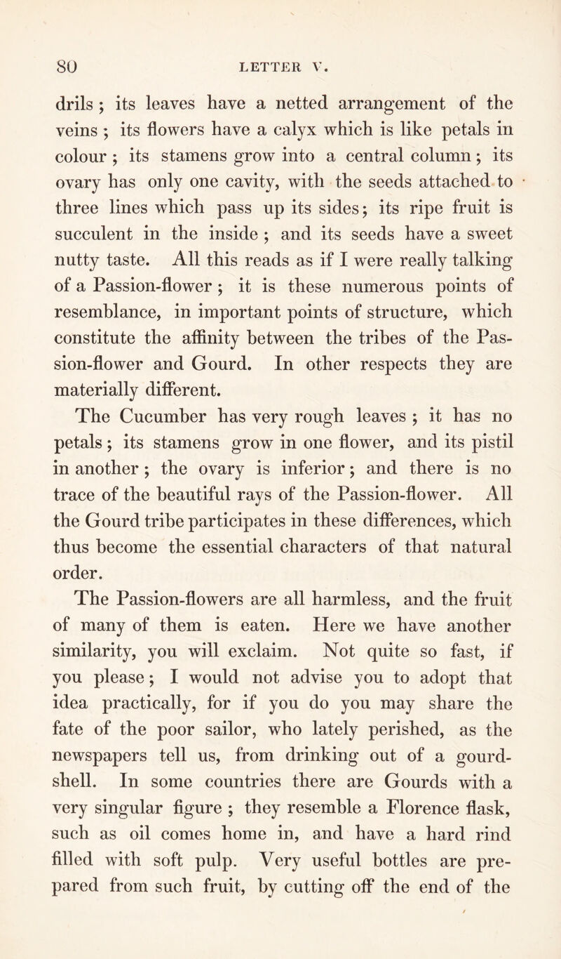 drils ; its leaves have a netted arrangement of the veins ; its flowers have a calyx which is like petals in colour ; its stamens grow into a central column; its ovary has only one cavity, with the seeds attached to three lines which pass up its sides; its ripe fruit is succulent in the inside ; and its seeds have a sweet nutty taste. All this reads as if I were really talking of a Passion-flower ; it is these numerous points of resemblance, in important points of structure, which constitute the affinity between the tribes of the Pas¬ sion-flower and Gourd. In other respects they are materially different. The Cucumber has very rough leaves ; it has no petals; its stamens grow in one flower, and its pistil in another; the ovary is inferior; and there is no trace of the beautiful rays of the Passion-flower. All the Gourd tribe participates in these differences, which thus become the essential characters of that natural order. The Passion-flowers are all harmless, and the fruit of many of them is eaten. Here we have another similarity, you will exclaim. Not quite so fast, if you please; I would not advise you to adopt that idea practically, for if you do you may share the fate of the poor sailor, who lately perished, as the newspapers tell us, from drinking out of a gourd- shell. In some countries there are Gourds with a very singular figure ; they resemble a Florence flask, such as oil comes home in, and have a hard rind filled with soft pulp. Very useful bottles are pre¬ pared from such fruit, by cutting off the end of the