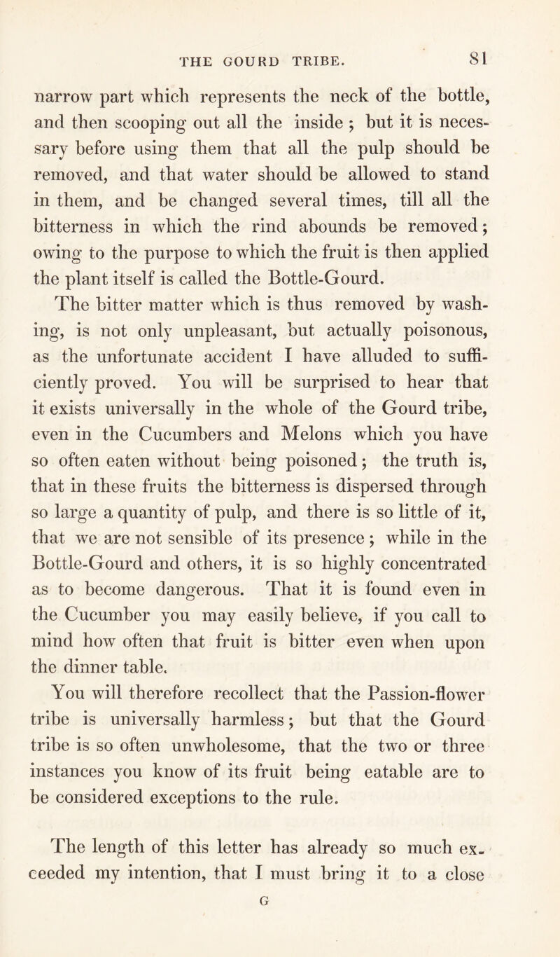 THE GOURD TRIBE. narrow part which represents the neck of the bottle, and then scooping out all the inside ; but it is neces¬ sary before using them that all the pulp should he removed, and that water should be allowed to stand in them, and be changed several times, till all the bitterness in which the rind abounds be removed; owing to the purpose to which the fruit is then applied the plant itself is called the Bottle-Gourd. The bitter matter which is thus removed by wash¬ ing, is not only unpleasant, but actually poisonous, as the unfortunate accident I have alluded to suffi¬ ciently proved. You will be surprised to hear that it exists universally in the whole of the Gourd tribe, even in the Cucumbers and Melons which you have so often eaten without being poisoned; the truth is, that in these fruits the bitterness is dispersed through so large a quantity of pulp, and there is so little of it, that we are not sensible of its presence ; while in the Bottle-Gourd and others, it is so highly concentrated as to become dangerous. That it is found even in the Cucumber you may easily believe, if you call to mind how often that fruit is bitter even when upon the dinner table. You will therefore recollect that the Passion-flower tribe is universally harmless; but that the Gourd tribe is so often unwholesome, that the two or three instances you know of its fruit being eatable are to be considered exceptions to the rule. The length of this letter has already so much ex¬ ceeded my intention, that I must brine- it to a close G