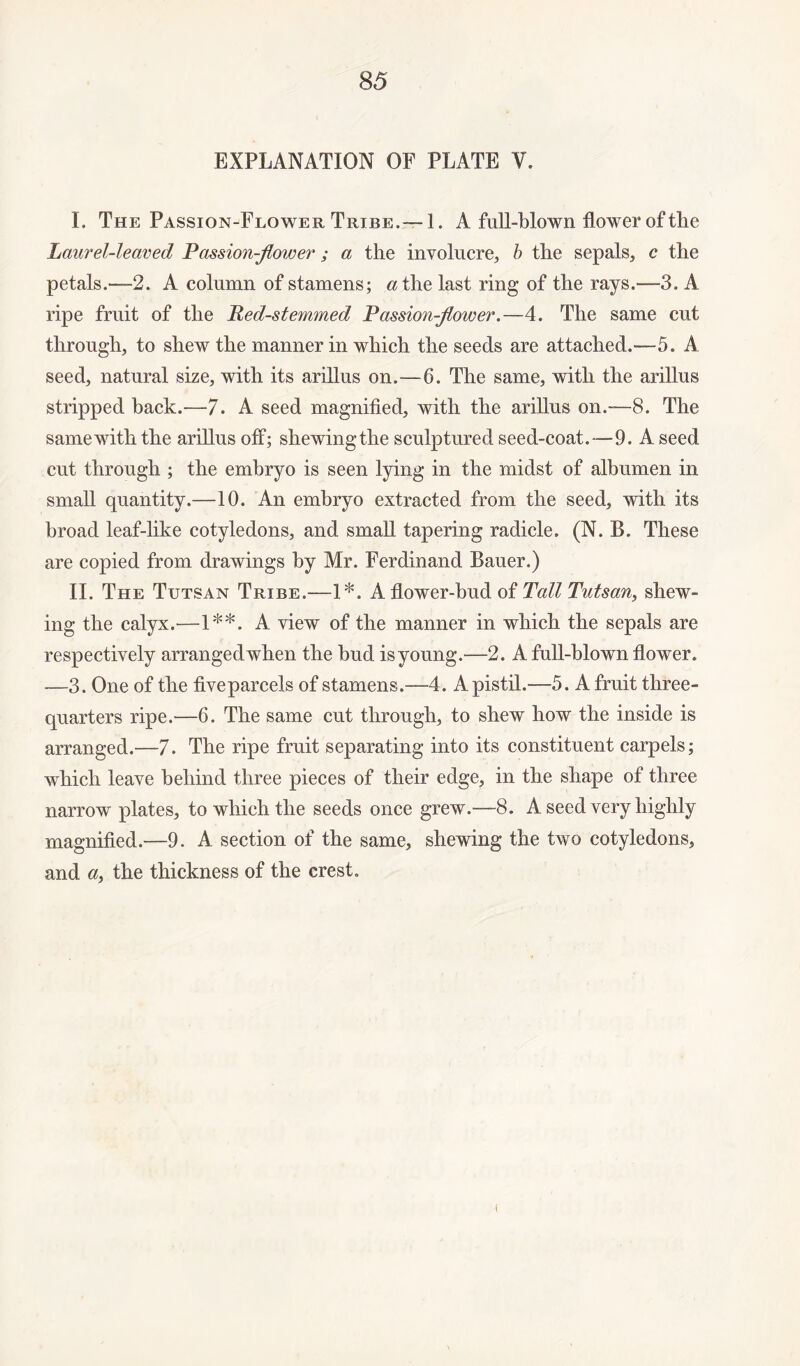 EXPLANATION OF PLATE V. I. The Passion-Flower Tribe.—-1. A full-blown flower of the Laurel-leaved Passion-flower; a the involucre, b the sepals, c the petals.—-2. A column of stamens; at he last ring of the rays.—3. A ripe fruit of the Red-stemmed Passionflower.—4. The same cut through, to shew the manner in which the seeds are attached.—5. A seed, natural size, with its arillus on.—6. The same, with the arillus stripped back.—7. A seed magnified, with the arillus on.-—8. The samewiththe arillus off; shewingthe sculptured seed-coat.—9. A seed cut through ; the embryo is seen lying in the midst of albumen in small quantity.—10. An embryo extracted from the seed, with its broad leaf-like cotyledons, and small tapering radicle. (N. B. These are copied from drawings by Mr. Ferdinand Bauer.) II. The Tutsan Tribe.—1*. A flower-bud of Tall Tutsan, shew¬ ing the calyx.—1**. A view of the manner in which the sepals are respectively arrangedwhen the bud is young.—2. A full-blown flower. —3. One of the fiveparcels of stamens.—4. A pistil.—5. A fruit three- quarters ripe.—6. The same cut through, to shew how the inside is arranged.—-7. The ripe fruit separating into its constituent carpels; which leave behind three pieces of their edge, in the shape of three narrow plates, to which the seeds once grew.—8. A seed very highly magnified.—9. A section of the same, shewing the two cotyledons, and a, the thickness of the crest. i