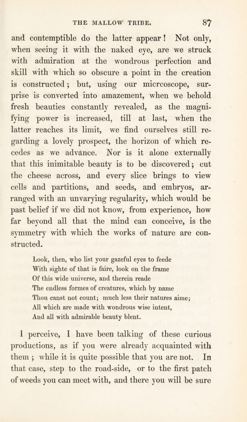 and contemptible do the latter appear! Not only, when seeing it with the naked eye, are we struck with admiration at the wondrous perfection and skill with which so obscure a point in the creation is constructed; but, using our micrcoscope, sur¬ prise is converted into amazement, when we behold fresh beauties constantly revealed, as the magni- fying power is increased, till at last, when the latter reaches its limit, we find ourselves still re¬ garding a lovely prospect, the horizon of which re¬ cedes as we advance. Nor is it alone externally that this inimitable beauty is to be discovered; cut the cheese across, and every slice brings to view cells and partitions, and seeds, and embryos, ar¬ ranged with an unvarying regularity, which would be past belief if we did not know, from experience, how far beyond all that the mind can conceive, is the symmetry with which the works of nature are con¬ structed. Look, then, who list your gazeful eyes to feede With sighte of that is faire, look on the frame Of this wide universe, and therein reade The endless formes of creatures, which by name Thou canst not count; much less their natures aime; All which are made with wondrous wise intent. And all with admirable beauty blent. I perceive, I have been talking of these curious productions, as if you were already acquainted with them ; while it is quite possible that you are not. In that case, step to the road-side, or to the first patch of weeds you can meet with, and there you will be sure