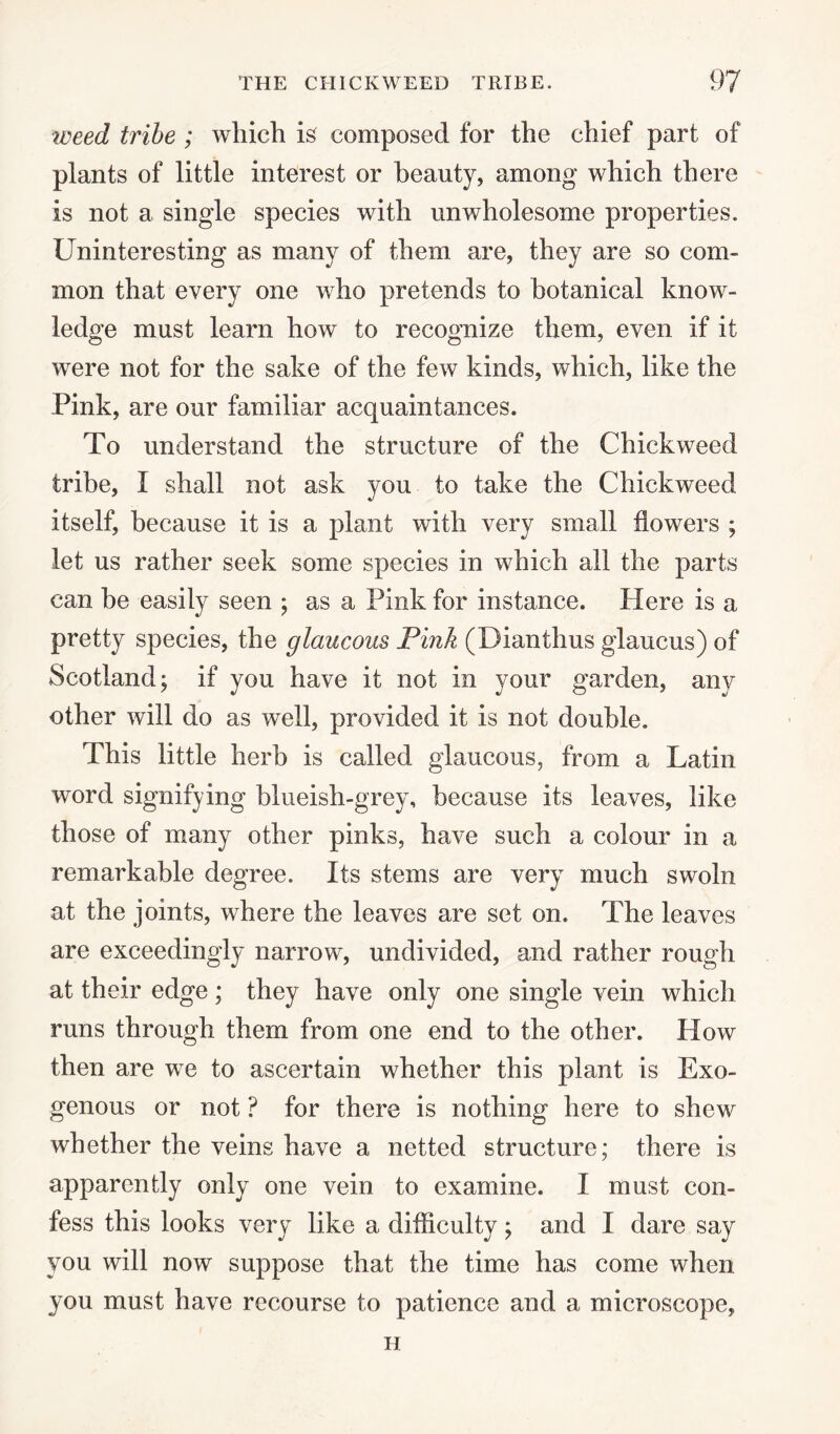 weed tribe ; which is composed for the chief part of plants of little interest or beauty, among which there is not a single species with unwholesome properties. Uninteresting as many of them are, they are so com¬ mon that every one who pretends to botanical know¬ ledge must learn how to recognize them, even if it were not for the sake of the few kinds, which, like the Pink, are our familiar acquaintances. To understand the structure of the Chick weed tribe, I shall not ask you to take the Chickweed itself, because it is a plant with very small flowers ; let us rather seek some species in which all the parts can be easily seen ; as a Pink for instance. Here is a pretty species, the glaucous Pink (Dianthus glaucus) of Scotland; if you have it not in your garden, any other will do as well, provided it is not double. This little herb is called glaucous, from a Latin word signifying blueish-grey, because its leaves, like those of many other pinks, have such a colour in a remarkable degree. Its stems are very much swoln at the joints, where the leaves are set on. The leaves are exceedingly narrow*, undivided, and rather rough at their edge; they have only one single vein which runs through them from one end to the other. How then are we to ascertain whether this plant is Exo¬ genous or not ? for there is nothing here to shew whether the veins have a netted structure; there is apparently only one vein to examine. I must con¬ fess this looks very like a difficulty ; and I dare say you will now suppose that the time has come when you must have recourse to patience and a microscope, H