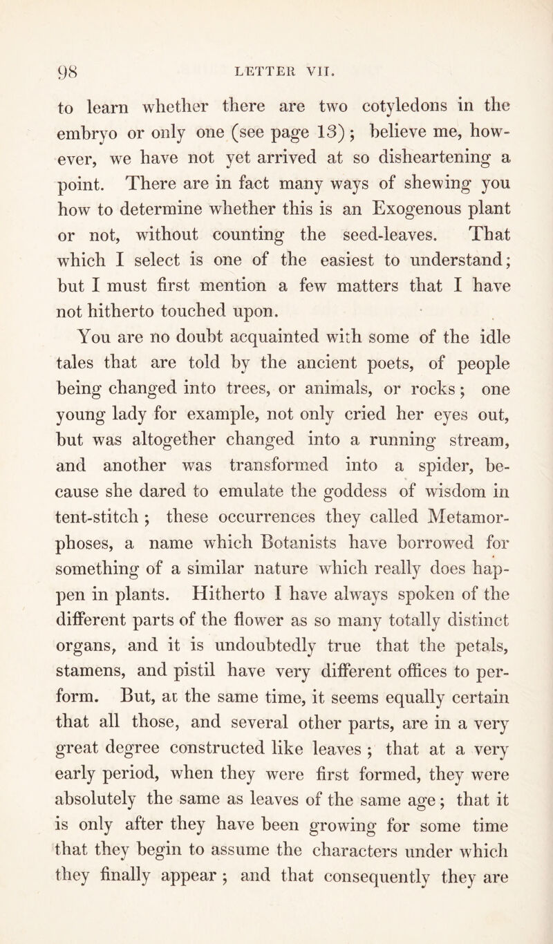 to learn whether there are two cotyledons in the embryo or only one (see page 18) ; believe me, how¬ ever, we have not yet arrived at so disheartening a point. There are in fact many ways of shewing you how to determine whether this is an Exogenous plant or not, without counting the seed-leaves. That which I select is one of the easiest to understand; but I must first mention a few matters that I have not hitherto touched upon. You are no doubt acquainted with some of the idle tales that are told by the ancient poets, of people being changed into trees, or animals, or rocks; one young lady for example, not only cried her eyes out, hut was altogether changed into a running stream, and another was transformed into a spider, be¬ cause she dared to emulate the goddess of wisdom in tent-stitch ; these occurrences they called Metamor¬ phoses, a name which Botanists have borrowed for something of a similar nature which really does hap¬ pen in plants. Hitherto I have always spoken of the different parts of the flower as so many totally distinct organs, and it is undoubtedly true that the petals, stamens, and pistil have very different offices to per¬ form. But, at the same time, it seems equally certain that all those, and several other parts, are in a very great degree constructed like leaves ; that at a very early period, when they were first formed, they were absolutely the same as leaves of the same age; that it is only after they have been growing for some time that they begin to assume the characters under which they finally appear ; and that consequently they are