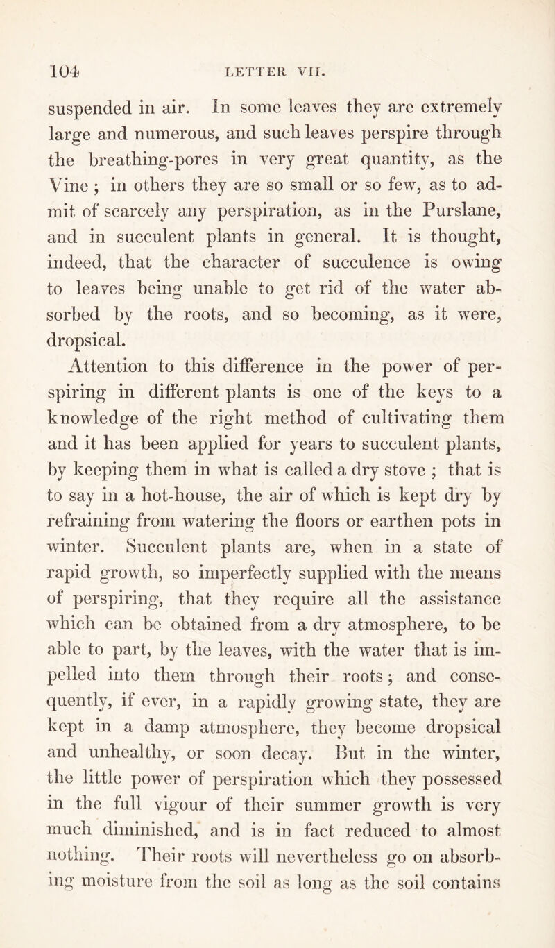 suspended in air. In some leaves they are extremely large and numerous, and such leaves perspire through the breathing-pores in very great quantity, as the Vine ; in others they are so small or so few, as to ad¬ mit of scarcely any perspiration, as in the Purslane, and in succulent plants in general. It is thought, indeed, that the character of succulence is owing to leaves being unable to get rid of the water ah- sorbed by the roots, and so becoming, as it were, dropsical. Attention to this difference in the power of per¬ spiring in different plants is one of the keys to a knowledge of the right method of cultivating them and it has been applied for years to succulent plants, by keeping them in what is called a dry stove ; that is to say in a hot-house, the air of which is kept dry by refraining from watering the floors or earthen pots in winter. Succulent plants are, when in a state of rapid growth, so imperfectly supplied with the means of perspiring, that they require all the assistance which can be obtained from a dry atmosphere, to be able to part, by the leaves, with the water that is im¬ pelled into them through their roots; and conse¬ quently, if ever, in a rapidly growing state, they are kept in a damp atmosphere, they become dropsical and unhealthy, or soon decay. But in the winter, the little powTer of perspiration which they possessed in the full vigour of their summer growth is very much diminished, and is in fact reduced to almost nothing. Their roots will nevertheless go on absorb¬ ing moisture from the soil as long as the soil contains