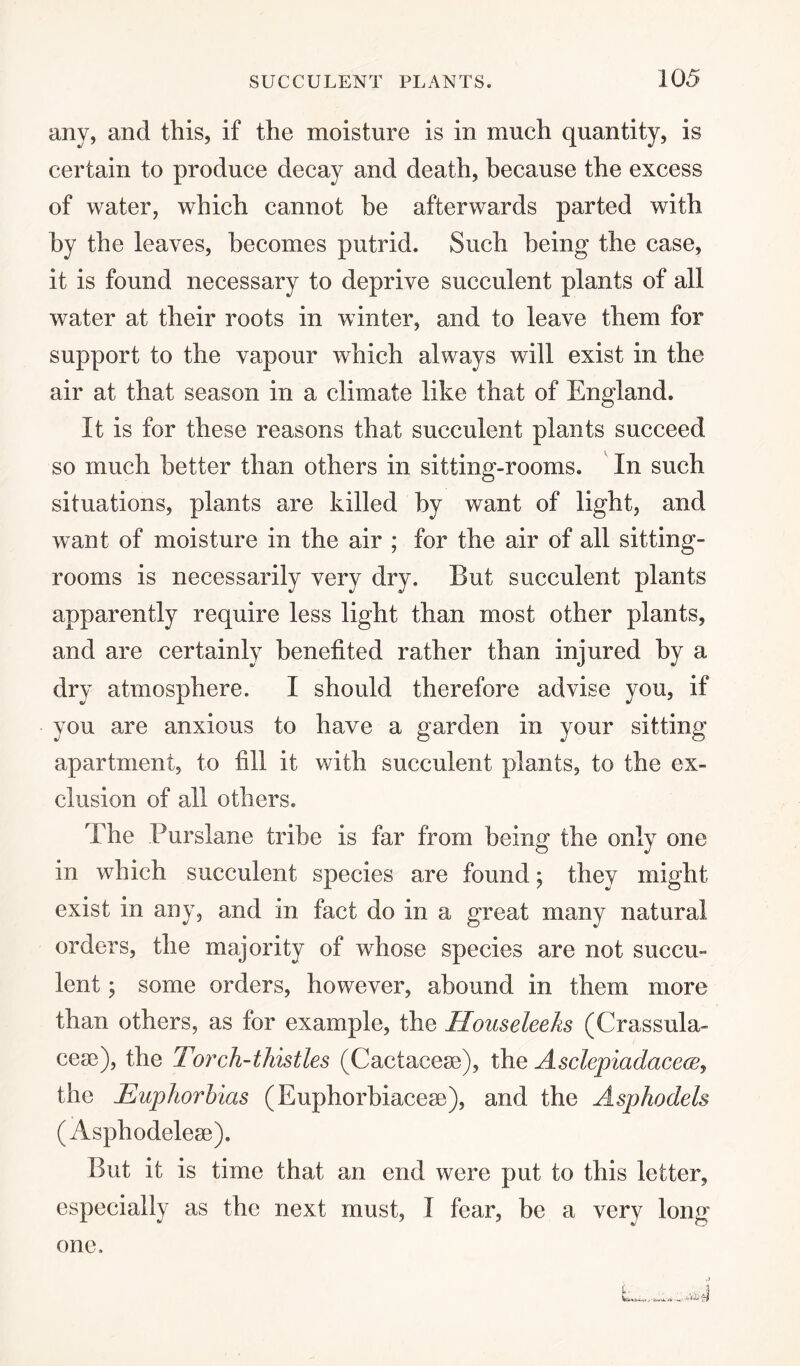 any, and this, if the moisture is in much quantity, is certain to produce decay and death, because the excess of water, which cannot be afterwards parted with by the leaves, becomes putrid. Such being the case, it is found necessary to deprive succulent plants of all water at their roots in winter, and to leave them for support to the vapour which always will exist in the air at that season in a climate like that of England. It is for these reasons that succulent plants succeed so much better than others in sitting-rooms. In such situations, plants are killed by want of light, and want of moisture in the air ; for the air of all sitting- rooms is necessarily very dry. But succulent plants apparently require less light than most other plants, and are certainly benefited rather than injured by a dry atmosphere. I should therefore advise you, if you are anxious to have a garden in your sitting apartment, to fill it with succulent plants, to the ex¬ clusion of all others. The Purslane tribe is far from being the only one in which succulent species are found; they might exist in any, and in fact do in a great many natural orders, the majority of whose species are not succu¬ lent ; some orders, however, abound in them more than others, as for example, the Houseleeks (Crassula- cese), the Torch-thistles (Cactacese), the Asclepiadacece, the Euphorbias (Euphorbiacese), and the Asphodels (Asphodelese). But it is time that an end were put to this letter, especially as the next must, I fear, be a very long one.