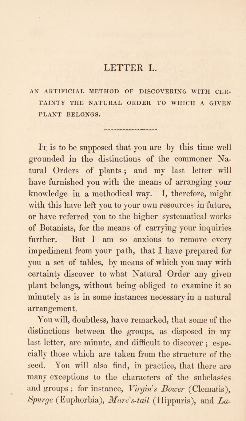 AN ARTIFICIAL METHOD OF DISCOVERING WITH CER¬ TAINTY THE NATURAL ORDER TO WHICH A GIVEN PLANT BELONGS. It is to be supposed that you are by this time well grounded in the distinctions of the commoner Na¬ tural Orders of plants ; and my last letter will have furnished you with the means of arranging your knowledge in a methodical way. I, therefore, might with this have left you to your own resources in future, or have referred you to the higher systematical works of Botanists, for the means of carrying your inquiries further. But I am so anxious to remove every impediment from your path, that I have prepared for you a set of tables, by means of which you may with certainty discover to what Natural Order any given plant belongs, without being obliged to examine it so minutely as is in some instances necessary in a natural arrangement. You will, doubtless, have remarked, that some of the distinctions between the groups, as disposed in my last letter, are minute, and difficult to discover ; espe¬ cially those which are taken from the structure of the seed. You will also find, in practice, that there are many exceptions to the characters of the subclasses and groups ; for instance, Virgins Bower (Clematis), Spurge (Euphorbia), Mare' s-tad (Hippuris), and La-