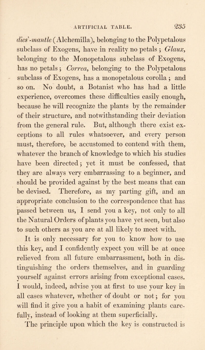 dies -mantle (Alchemilla), belonging to the Polypetalous subclass of Exogens, have in reality no petals ; Glaux, belonging to the Monopetalous subclass of Exogens, has no petals ; Correa, belonging to the Polypetalous subclass of Exogens, has a monopetalous corolla ; and so on. No doubt, a Botanist who has had a little experience, overcomes these difficulties easily enough, because he will recognize the plants by the remainder of their structure, and notwithstanding their deviation from the general rule. But, although there exist ex¬ ceptions to all rules whatsoever, and every person must, therefore, be accustomed to contend with them, whatever the branch of knowledge to which his studies have been directed; yet it must be confessed, that they are always very embarrassing to a beginner, and should be provided against by the best means that can be devised. Therefore, as my parting gift, and an appropriate conclusion to the correspondence that has passed between us, I send you a key, not only to all the Natural Orders of plants you have yet seen, but also to such others as you are at all likely to meet with. It is only necessary for you to know how to use this key, and I confidently expect you will be at once relieved from all future embarrassment, both in dis¬ tinguishing the orders themselves, and in guarding yourself against errors arising from exceptional cases. I would, indeed, advise you at first to use your key in all cases whatever, whether of doubt or not; for you will find it give you a habit of examining plants care- fully, instead of looking at them superficially. The principle upon which the key is constructed is