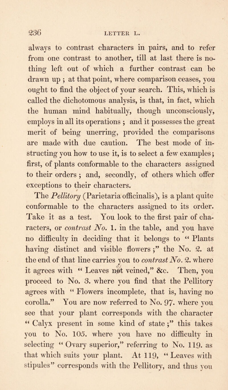 always to contrast characters in pairs, and to refer from one contrast to another, till at last there is no¬ thing left out of which a further contrast can he drawn up ; at that point, where comparison ceases, you ought to find the object of your search. This, which is called the dichotomous analysis, is that, in fact, which the human mind habitually, though unconsciously, employs in all its operations ; and it possesses the great merit of being unerring, provided the comparisons are made with due caution. The best mode of in¬ structing you how to use it, is to select a few examples; first, of plants conformable to the characters assigned to their orders ; and, secondly, of others which offer exceptions to their characters. The Pellitory (Parietaria officinalis), is a plant quite conformable to the characters assigned to its order. Take it as a test. You look to the first pair of cha¬ racters, or contrast No. 1. in the table, and you have no difficulty in deciding that it belongs to “ Plants having distinct and visible flowers ;” the No. 2. at the end of that line carries you to contrast No. 2. where it agrees with “ Leaves not veined,” &c. Then, you proceed to No. 3. where you find that the Pellitory agrees with “ Flowers incomplete, that is, having no corolla.” You are now referred to No. 97» where you see that your plant corresponds with the character “ Calyx present in some kind of state this takes you to No. 105. where you have no difficulty in selecting “ Ovary superior,” referring to No. 119. as that which suits your plant. At 119, “Leaves with stipules” corresponds with the Pellitory, and thus you