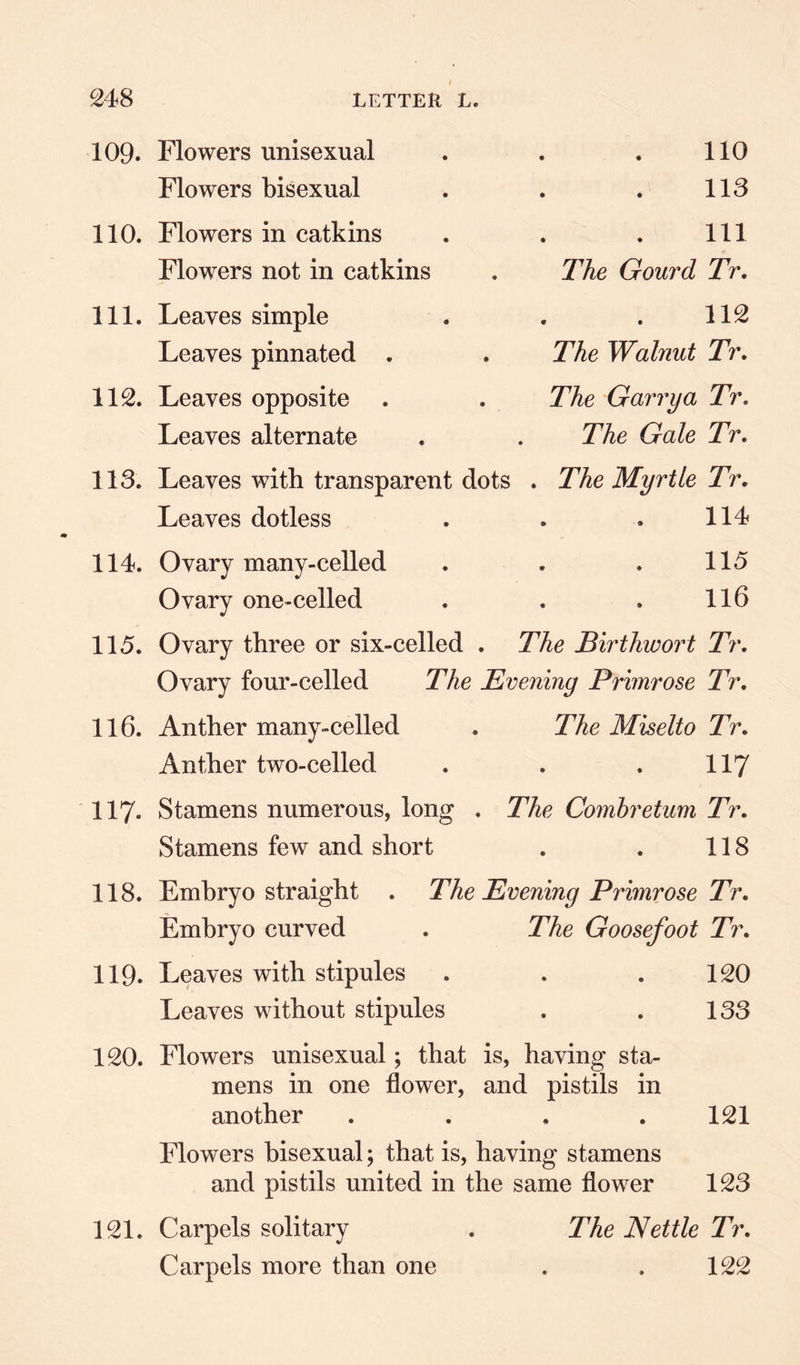 109. 110. 111. 112. 113. 114. 115. 116. 117« 118. 119. 120. Flowers unisexual Flowers bisexual Flowers in catkins Flowers not in catkins . The Gourd Leaves simple Leaves pinnated . . The Walnut Leaves opposite . . The Garrya Leaves alternate . . The Gale Leaves with transparent dots . The Myrtle Leaves dotless Ovary many-celled Ovary one-celled Ovary three or six-celled . The Birthwort Ovary four-celled The Evening Primrose Anther many-celled . The Miselto Anther two-celled Stamens numerous, long . The Comhretum Stamens few and short Embryo straight . The Evening Primrose Embryo curved . The Goosefoot Leaves with stipules Leaves without stipules Flowers unisexual; that is, having sta¬ mens in one flower, and pistils in another .... Flowers bisexual; that is, having stamens and pistils united in the same flower Carpels solitary . The Nettle Carpels more than one 110 113 111 Tr. 112 Tr. Tr. Tr, Tr, 114 115 116 Tr. Tr. Tr. 117 Tr. 118 Tr. Tr. 120 133 121 123 Tr. 122