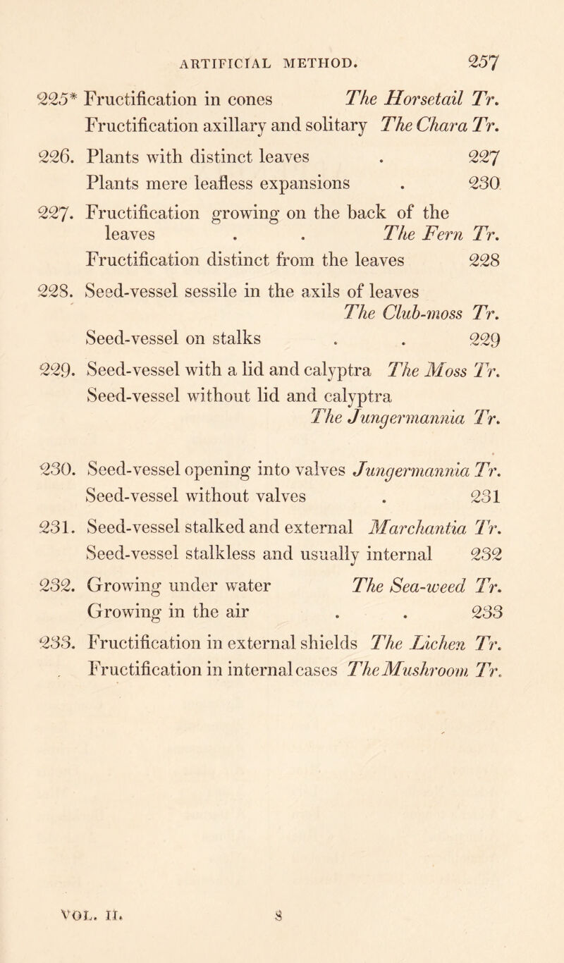 ARTIFICIAL METHOD. 25J *225* Fructification in cones The Horsetail Tr. and solitary The Char a Tr. 226. Plants with distinct leaves . 227 Plants mere leafless expansions . 230 227. Fructification growing on the back of the leaves . . The Fern Tr. Fructification distinct from the leaves 228 228. Seed-vessel sessile in the axils of leaves The Club-moss Tr. Seed-vessel on stalks . . 229 229. Seed-vessel with a lid and calyptra The Moss Tr. Seed-vessel without lid and calyptra The Jungermannia Tr. 230. Seed-vessel opening into valves Jungermannia Tr. Seed-vessel without valves . 231 231. Seed-vessel stalked and external Marchantia Tr. Seed-vessel stalkless and usually internal 232 232. Growing under water The Sea-weed Tr. Growing in the air . . 233 233. Fructification in external shields The Lichen Tr. Fructification in internal cases The Mushroom Tr. Fructification axillary $ vol. in