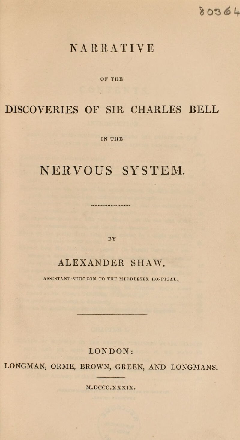 % 0^6 4 NARRATIVE OF THE DISCOVERIES OF SIR CHARLES BELL IN THE NERVOUS SYSTEM. ALEXANDER SHAW, ASSISTANT-SURGEON TO THE MIDDLESEX HOSPITAL. LONDON: LONGMAN, OltME, BROWN, GREEN, AND LONGMANS. M.DCCC.XXXIX.