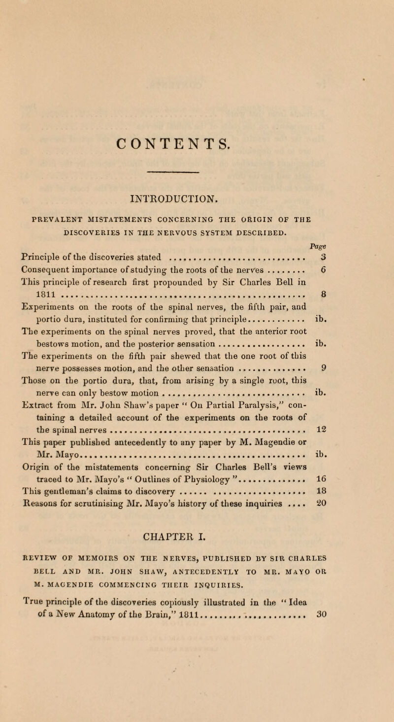 CONTENTS. INTRODUCTION. PREVALENT MI STATEMENTS CONCERNING THE ORIGIN OF THE DISCOVERIES IN THE NERVOUS SYSTEM DESCRIBED. Page Principle of tlie discoveries stated . 3 Consequent importance of studying the roots of the nerves. 6 This principle of research first propounded by Sir Charles Bell in 1811 . 8 Experiments on the roots of the spinal nerves, the fifth pair, and portio dura, instituted for confirming that principle. ib. The experiments on the spinal nerves proved, that the anterior root bestows motion, and the posterior sensation. ib. The experiments on the fifth pair shewed that the one root of this nerve possesses motion, and the other sensation. 9 Those on the portio dura, that, from arising by a single root, this nerve can only bestow motion. ib. Extract from Mr. John Shaw’s paper “ On Partial Paralysis, con¬ taining a detailed account of the experiments on the roots of the spinal nerves. 12 This paper published antecedently to any paper by M. Magendie or Mr. Mayo. ib. Origin of the mistatements concerning Sir Charles Bell’s views traced to Mr. Mayo’s “ Outlines of Physiology ”. 16 This gentleman’s claims to discovery. 18 Reasons for scrutinising Mr. Mayo’s history of these inquiries .... 20 CHAPTER I. REVIEW OF MEMOIRS ON TIIE NERVES, PUBLISHED BY SIR CHARLES BELL AND MR. JOHN SHAW, ANTECEDENTLY TO MR. MAYO OR M. MAGENDIE COMMENCING THEIR INQUIRIES. I rue principle of the discoveries copiously of a New Anatomy of the Brain,” 1811 30