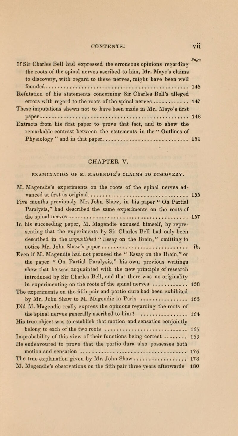 Page If Sir Charles Bell had expressed the erroneous opinions regarding the roots of the spinal nerves ascribed to him, Mr. Mayo’s claims to discovery, with regard to these nerves, might have been well founded. 145 Refutation of his statements concerning Sir Charles Bell’s alleged errors with regard to the roots of the spinal nerves. 147 These imputations shewn not to have been made in Mr. Mayo’s first paper. 148 Extracts from his first paper to prove that fact, and to shew the remarkable contrast between the statements in the “ Outlines of Physiology ” and in that paper. 151 CHAPTER V. EXAMINATION OF M. MAGENDIe’s CLAIMS TO DISCOVERY. M. Magendie’s experiments on the roots of the spinal nerves ad¬ vanced at first as original. 155 Five months previously Mr. John Shaw, in his paper “ On Partial Paralysis,” had described the same experiments on the roots of the spinal nerves. 157 In his succeeding paper, M. Magendie excused himself, by repre¬ senting that the experiments by Sir Charles Bell had only been described in the unpublished “Essay on the Brain,” omitting to notice Mr. John Shaw’s paper. ib. Even if M. Magendie had not perused the “ Essay on the Brain,” or the paper “ On Partial Paralysis,” his own previous writings shew that he was acquainted with the new principle of research introduced by Sir Charles Bell, and that there was no originality in experimenting on the roots of the spinal nerves . 158 The experiments on the fifth pair and portio dura had been exhibited by Mr. John Shaw to M. Magendie in Paris . 163 Did M. Magendie really express the opinions regarding the roots of the spinal nerves generally ascribed to him? . 164 His true object was to establish that motion and sensation conjointly belong to each of the two roots . 165 Improbability of this view of their functions being correct. 169 He endeavoured to prove that the portio dura also possesses both motion and sensation . 176 The true explanation given by Mr. John Shaw. 178 M. Magendie’s observations on the fifth pair three years afterwards 180