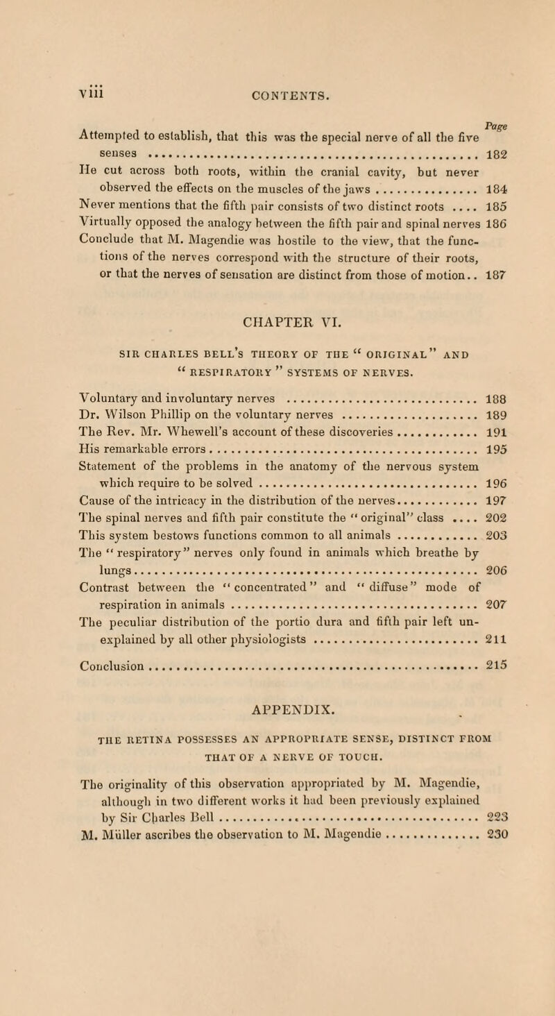 Attempted to establish, that this was the special nerve of all the five senses . 182 lie cut across both roots, within the cranial cavity, but never observed the effects on the muscles of the jaws. 184 Never mentions that the fifth pair consists of two distinct roots .... 185 Virtually opposed the analogy hetween the fifth pair and spinal nerves 186 Conclude that M. Magendie was hostile to the view, that the func¬ tions of the nerves correspond with the structure of their roots, or that the nerves of sensation are distinct from those of motion.. 187 CHAPTER VI. SIR CHARLES BELl’s THEORY OF THE “ ORIGINAL” AND “ RESPIRATORY ” SYSTEMS OF NERVES. Voluntary and involuntary nerves . 188 Dr. Wilson Phillip on the voluntary nerves . 189 The Rev. Mr. Whewell’s account of these discoveries. 191 His remarkable errors. 195 Statement of the problems in the anatomy of the nervous system which require to be solved. 196 Cause of the intricacy in the distribution of the nerves. 197 The spinal nerves and fifth pair constitute the “ original” class .... 202 This system bestows functions common to all animals. 203 The “respiratory” nerves only found in animals which breathe by lungs. 206 Contrast between the “concentrated” and “diffuse” mode of respiration in animals. 207 The peculiar distribution of the portio dura and fifth pair left un¬ explained by all other physiologists.211 Conclusion.215 APPENDIX. THE RETINA POSSESSES AN APPROPRIATE SENSE, DISTINCT FROM THAT OF A NERVE OF TOUCH. The originality of this observation appropriated by M. Magendie, although in two different works it had been previously explained by Sir Charles Bell... 223 M. Muller ascribes the observation to M. Magendie.230