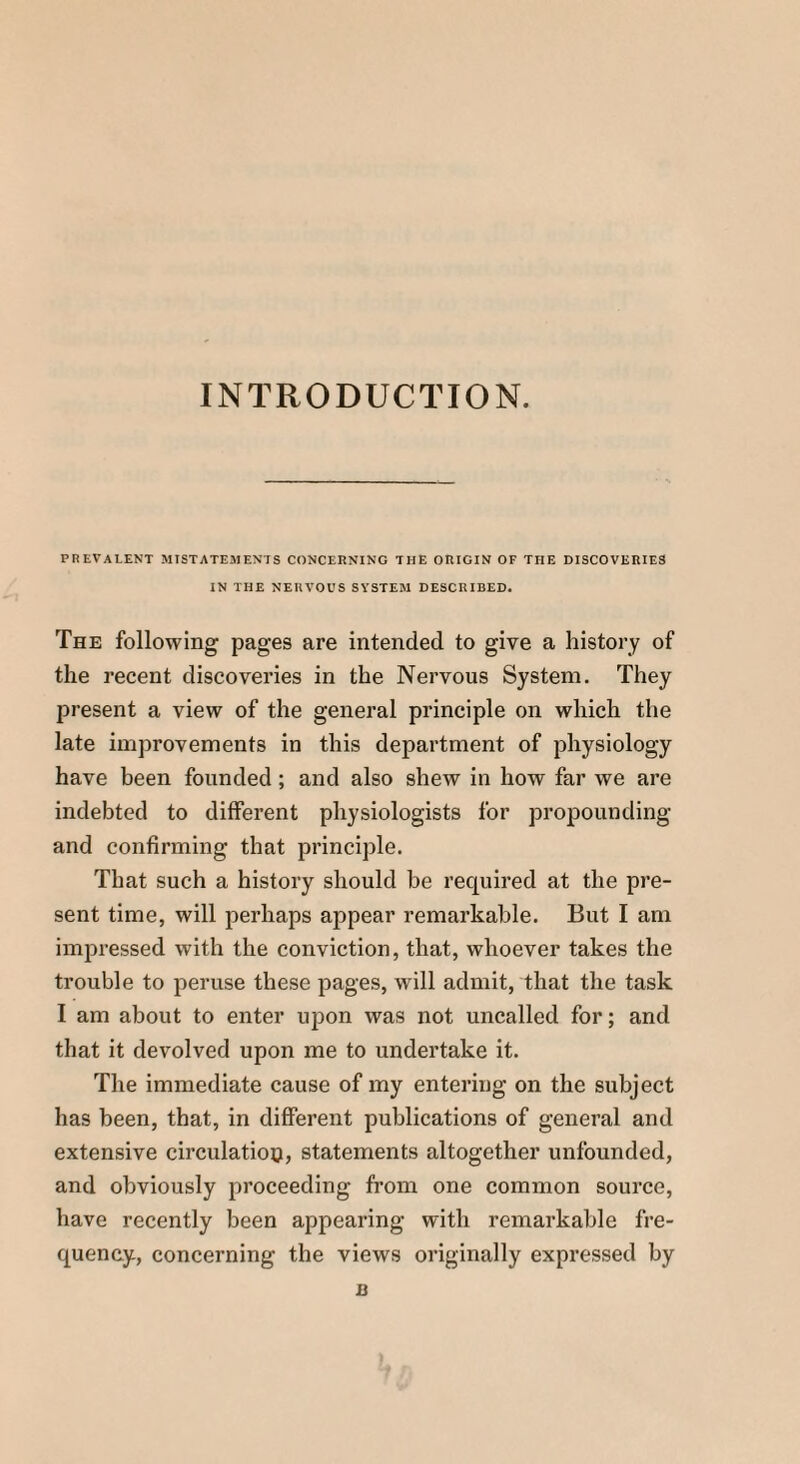 INTRODUCTION. PREVALENT MISTATEMENTS CONCERNING THE ORIGIN OF THE DISCOVERIES IN THE NERVOUS SYSTEM DESCRIBED. The following pages are intended to give a history of the recent discoveries in the Nervous System. They present a view of the general principle on which the late improvements in this department of physiology have been founded ; and also shew in how far we are indebted to different physiologists for propounding and confirming that principle. That such a history should be required at the pre¬ sent time, will perhaps appear remarkable. But I am impressed with the conviction, that, whoever takes the trouble to peruse these pages, will admit, that the task I am about to enter upon was not uncalled for; and that it devolved upon me to undertake it. The immediate cause of my entering on the subject has been, that, in different publications of general and extensive circulation, statements altogether unfounded, and obviously proceeding from one common source, have recently been appearing with remarkable fre¬ quency, concerning the views originally expressed by