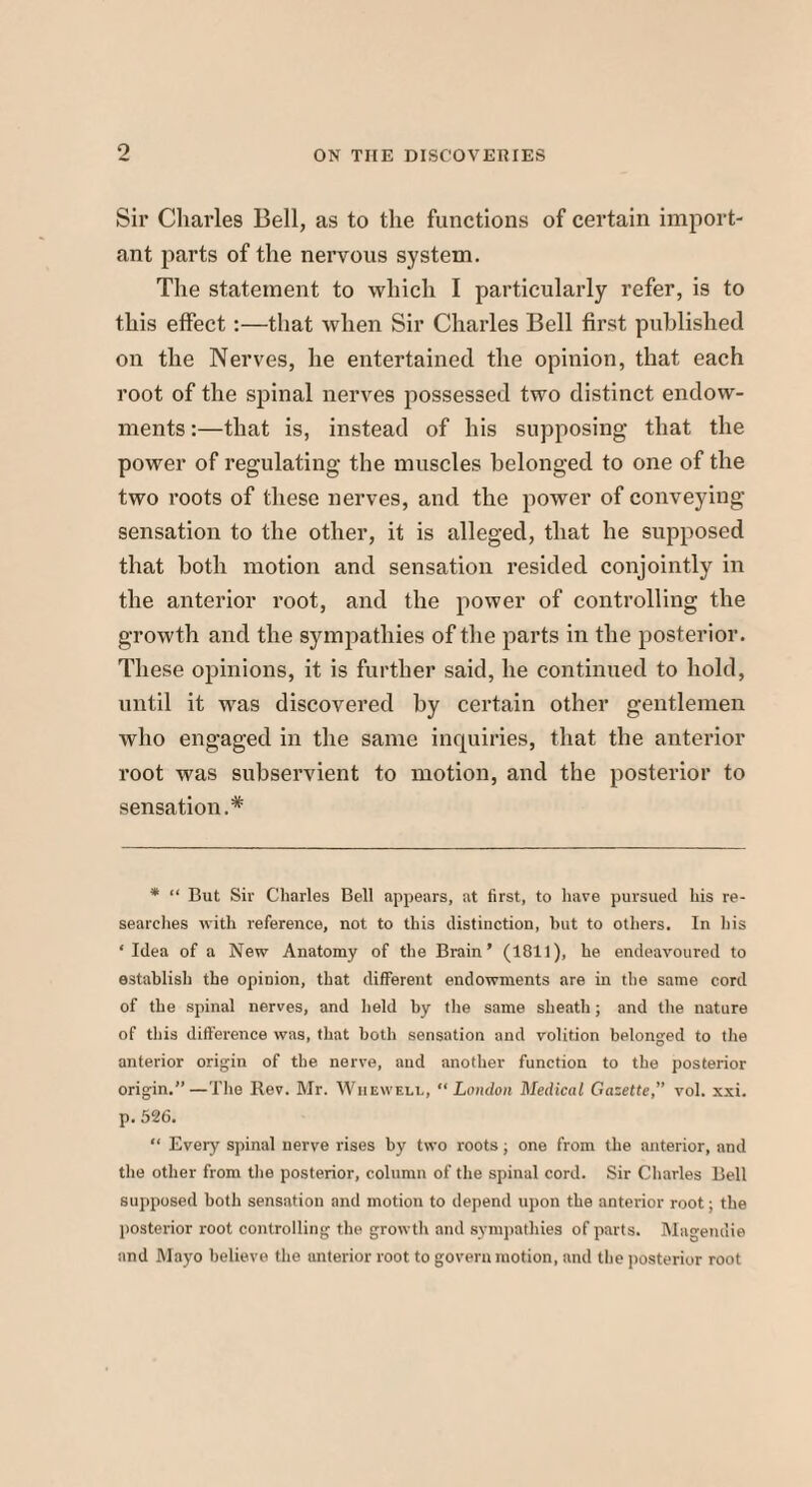 Sir Charles Bell, as to the functions of certain import¬ ant parts of the nervous system. The statement to which I particularly refer, is to this effect:—that when Sir Charles Bell first published on the Nerves, he entertained the opinion, that each root of the spinal nerves possessed two distinct endow¬ ments :—that is, instead of his supposing that the power of regulating the muscles belonged to one of the two roots of these nerves, and the power of conveying sensation to the other, it is alleged, that he supposed that both motion and sensation resided conjointly in the anterior root, and the power of controlling the growth and the sympathies of the parts in the posterior. These opinions, it is further said, he continued to hold, until it was discovered by certain other gentlemen who engaged in the same inquiries, that the anterior root was subservient to motion, and the posterior to sensation.* * “ But Sir Charles Bell appears, at first, to have pursued his re¬ searches with reference, not to this distinction, but to others. In his ‘Idea of a New Anatomy of the Brain’ (1811), he endeavoured to establish the opinion, that different endowments are in the same cord of the spinal nerves, and held by the same sheath; and the nature of this difference was, that both sensation and volition belonged to the anterior origin of the nerve, and another function to the posterior origin.—The Rev. Mr. Whewell, “London Medical Gazette,” vol. xxi. p. 526. “ Every spinal nerve rises by two roots, one from the anterior, and the other from the posterior, column of the spinal cord. Sir Charles Bell supposed both sensation and motion to depend upon the anterior root; the posterior root controlling the growth and sympathies of parts. Magendie and Mayo believe the anterior root to govern motion, and the posterior root