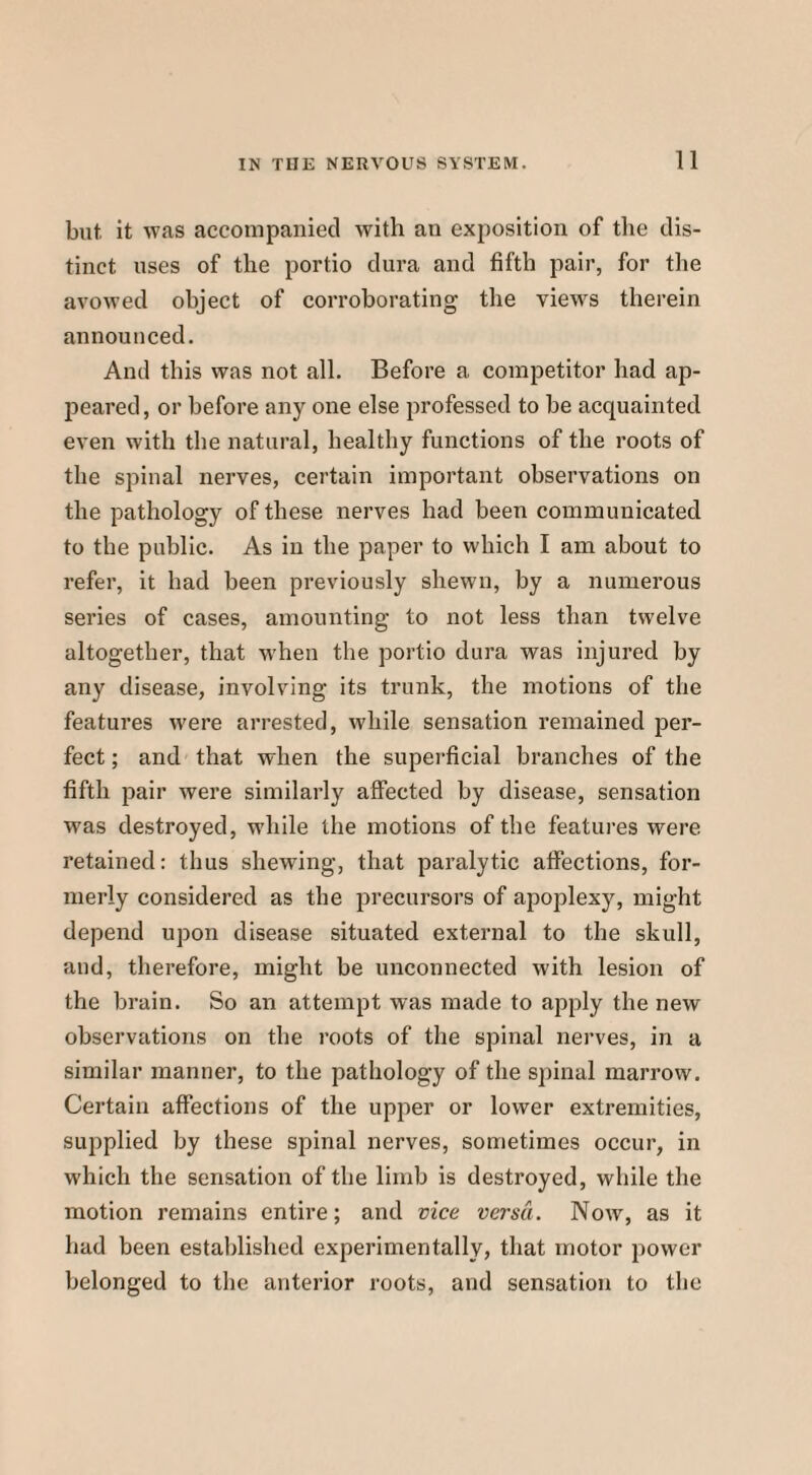 but. it was accompanied with an exposition of the dis¬ tinct uses of the portio dura and fifth pair, for the avowed object of corroborating the viewrs therein announced. And this was not all. Before a competitor had ap¬ peared, or before any one else professed to be acquainted even with the natural, healthy functions of the roots of the spinal nerves, certain important observations on the pathology of these nerves had been communicated to the public. As in the paper to which I am about to refer, it had been previously shewn, by a numerous series of cases, amounting to not less than twelve altogether, that when the portio dura was injured by any disease, involving its trunk, the motions of the features were arrested, while sensation remained j>er- fect; and that when the superficial branches of the fifth pair were similarly affected by disease, sensation was destroyed, while the motions of the features were retained: thus shewing, that paralytic affections, for¬ merly considered as the precursors of apoplexy, might depend upon disease situated external to the skull, and, therefore, might be unconnected with lesion of the brain. So an attempt was made to apply the new observations on the roots of the spinal nerves, in a similar manner, to the pathology of the spinal marrow. Certain affections of the upper or lower extremities, supplied by these spinal nerves, sometimes occur, in which the sensation of the limb is destroyed, while the motion remains entire; and vice versa. Now, as it had been established experimentally, that motor power belonged to the anterior roots, and sensation to the