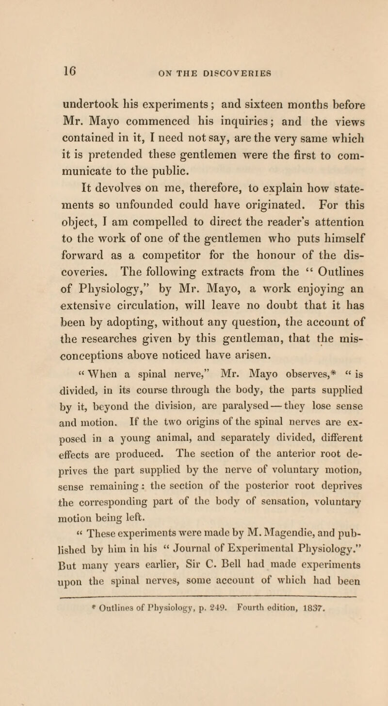 undertook his experiments; and sixteen months before Mr. Mayo commenced his inquiries; and the views contained in it, I need not say, are the very same which it is pretended these gentlemen were the first to com¬ municate to the public. It devolves on me, therefore, to explain how state¬ ments so unfounded could have originated. For this object, I am compelled to direct the reader’s attention to the work of one of the gentlemen who puts himself forward as a competitor for the honour of the dis¬ coveries. The following extracts from the “ Outlines of Physiology,” by Mr. Mayo, a work enjoying an extensive circulation, will leave no doubt that it has been by adopting, without any question, the account of the researches given by this gentleman, that the mis¬ conceptions above noticed have arisen. “ When a spinal nerve,” Mr. Mayo observes,* “ is divided, in its course through the body, the parts supplied by it, beyond the division, are paralysed — they lose sense and motion. If the two origins of the spinal nerves are ex¬ posed in a young animal, and separately divided, different effects are produced. The section of the anterior root de¬ prives the part supplied by the nerve of voluntary motion, sense remaining: the section of the posterior root deprives the corresponding part of the body of sensation, voluntary motion being left. “ These experiments were made by M. Magendie, and pub¬ lished by him in his “ Journal of Experimental Physiology.” But many years earlier, Sir C. Bell had made experiments upon the spinal nerves, some account of which had been * Outlines of Physiology, p. 249. Fourth edition, 1837.