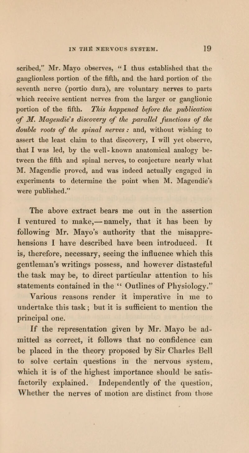 scribed,” Mr. Mayo observes, “ I thus established that the ganglionless portion of the fifth, and the hard portion of the seventh nerve (portio dura), are voluntary nerves to parts which receive sentient nerves from the larger or ganglionic portion of the fifth. This happened before the publication of M. Magendie's discovery of the parallel functions of the double roots of the spinal nerves : and, without wishing to assert the least claim to that discovery, I will yet observe, that I was led, by the well-known anatomical analogy be¬ tween the fifth and spinal nerves, to conjecture nearly what M. Magendie proved, and was indeed actually engaged in experiments to determine the point when M. Magendie’s were published.” The above extract bears me out in the assertion I ventured to make,— namely, that it has been by- following Mr. Mayo’s authority that the misappre¬ hensions I have described have been introduced. It is, therefore, necessary, seeing the influence which this gentleman’s writings possess, and however distasteful the task may be, to direct particular attention to his statements contained in the “ Outlines of Physiology.” Various reasons render it imperative in me to undertake this task; but it is sufficient to mention the principal one. If the representation given by Mr. Mayo be ad¬ mitted as correct, it follows that no confidence can be placed in the theory proposed by Sir Charles Bell to solve certain questions in the nervous system, which it is of the highest importance should be satis¬ factorily explained. Independently of the question. Whether the nerves of motion are distinct from those