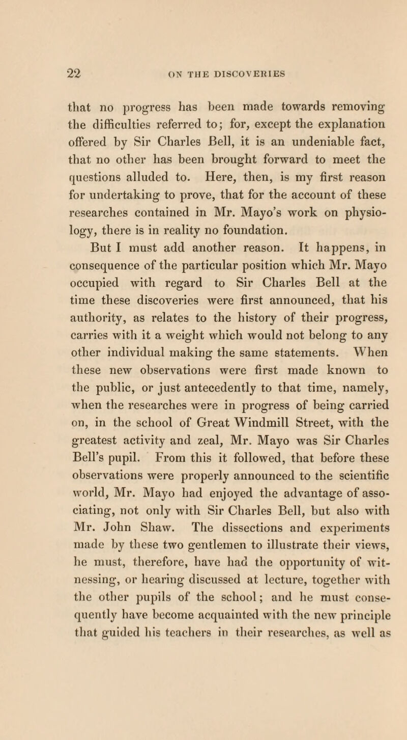 that no progress has been made towards removing the difficulties referred to; for, except the explanation offered by Sir Charles Bell, it is an undeniable fact, that no other has been brought forward to meet the questions alluded to. Here, then, is my first reason for undertaking to prove, that for the account of these researches contained in Mr. Mayo’s work on physio¬ logy, there is in reality no foundation. But I must add another reason. It happens, in consequence of the particular position which Mr. Mayo occupied with regard to Sir Charles Bell at the time these discoveries were first announced, that his authority, as relates to the history of their progress, carries with it a weight which would not belong to any other individual making the same statements. When these new observations were first made known to the public, or just antecedently to that time, namely, when the researches were in progress of being carried on, in the school of Great Windmill Street, with the greatest activity and zeal, Mr. Mayo was Sir Charles Bell’s pupil. From this it followed, that before these observations were properly announced to the scientific world, Mr. Mayo had enjoyed the advantage of asso¬ ciating, not only with Sir Charles Bell, but also with Mr. John Shaw. The dissections and experiments made by these two gentlemen to illustrate their views, he must, therefore, have had the opportunity of wit¬ nessing, or hearing discussed at lecture, together with the other pupils of the school; and he must conse¬ quently have become acquainted with the new principle that guided his teachers in their researches, as well as