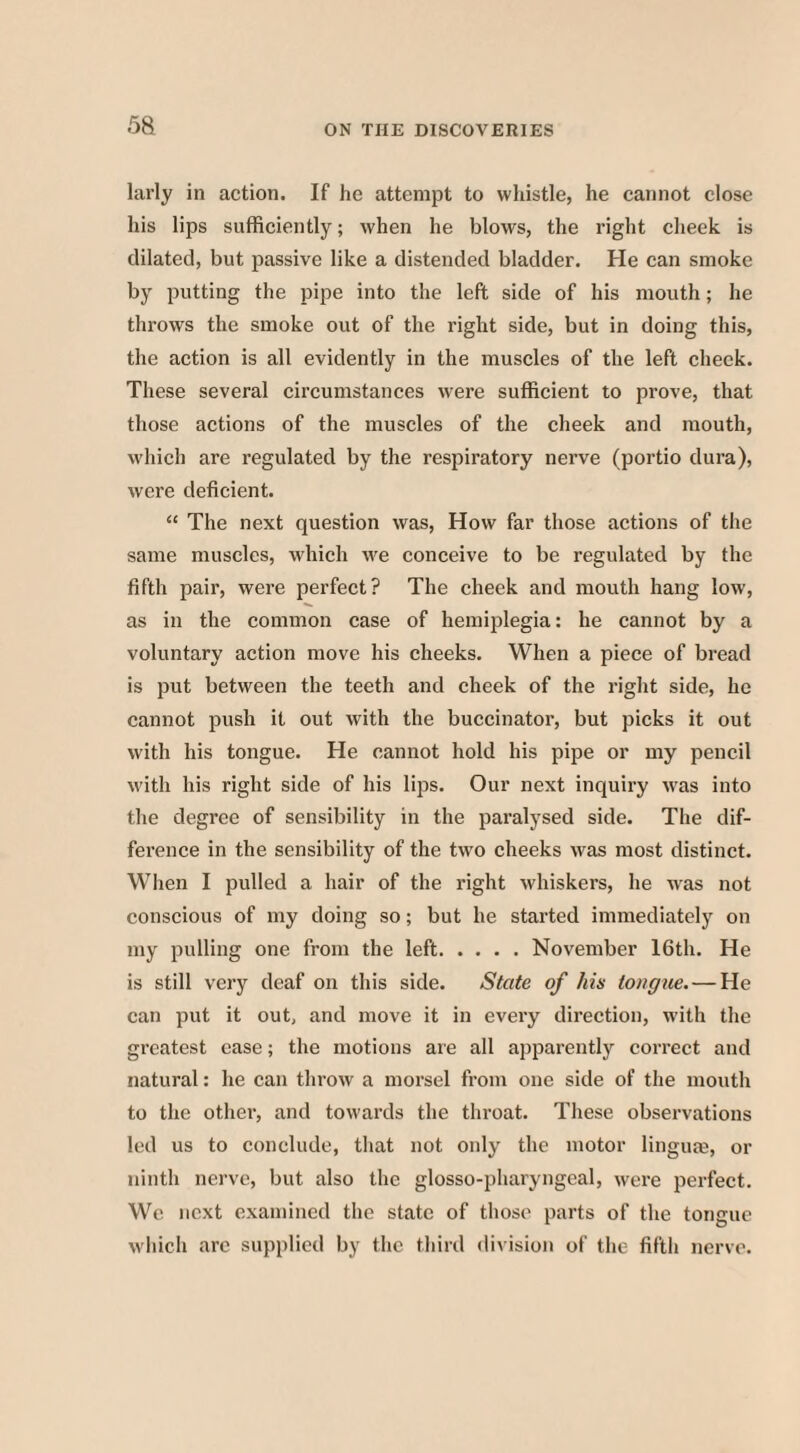 larly in action. If he attempt to whistle, he cannot close his lips sufficiently; when he blows, the right cheek is dilated, but passive like a distended bladder. He can smoke by putting the pipe into the left side of his mouth; he throws the smoke out of the right side, but in doing this, the action is all evidently in the muscles of the left check. These several circumstances were sufficient to prove, that those actions of the muscles of the cheek and mouth, which are regulated by the respiratory nerve (portio dura), were deficient. “ The next question was, How far those actions of the same muscles, which we conceive to be regulated by the fifth pair, were perfect? The cheek and mouth hang low, as in the common case of hemiplegia: he cannot by a voluntary action move his cheeks. When a piece of bread is put between the teeth and cheek of the right side, he cannot push it out with the buccinator, but picks it out with his tongue. He cannot hold his pipe or my pencil with his right side of his lips. Our next inquiry was into the degree of sensibility in the paralysed side. The dif¬ ference in the sensibility of the two cheeks was most distinct. When I pulled a hair of the right whiskers, he was not conscious of my doing so; but he started immediately on my pulling one from the left.November 16th. He is still very deaf on this side. State of his tongue. — He can put it out, and move it in every direction, with the greatest ease; the motions are all apparently correct and natural: he can throw a morsel from one side of the mouth to the other, and towards the throat. These observations led us to conclude, that not only the motor linguae, or ninth nerve, but also the glosso-pharyngeal, were perfect. We next examined the state of those parts of the tongue which are supplied by the third division of the fifth nerve.