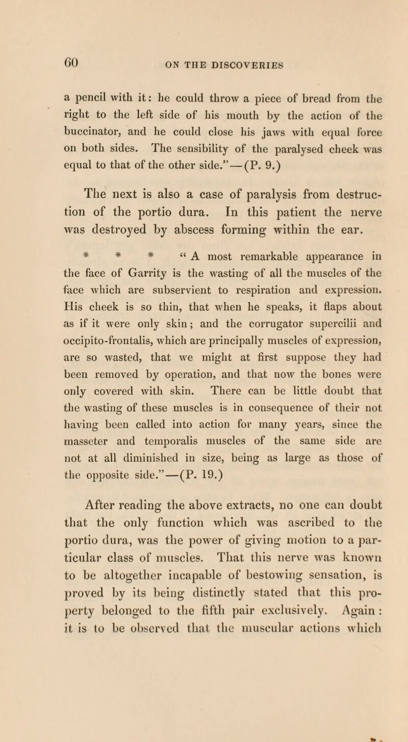 a pencil with it: he could throw a piece of bread from the right to the left side of his mouth by the action of the buccinator, and he could close his jaws with equal force on both sides. The sensibility of the paralysed cheek was equal to that of the other side.” — (P. 9.) The next is also a case of paralysis from destruc¬ tion of the portio dura. In this patient the nerve was destroyed by abscess forming within the ear. * * * “A most remarkable appearance in the face of Garrity is the wasting of all the muscles of the face which are subservient to respiration and expression. His cheek is so thin, that when he speaks, it flaps about as if it were only skin ; and the corrugator supercilii and occipito-frontalis, which are principally muscles of expression, are so wasted, that we might at first suppose they had been removed by operation, and that now the bones ■were only covered with skin. There can be little doubt that the wasting of these muscles is in consequence of their not having been called into action for many years, since the masseter and temporalis muscles of the same side are not at all diminished in size, being as large as those of the opposite side.”—(P. 19.) After reading the above extracts, no one can doubt that the only function which was ascribed to the portio dura, was the power of giving motion to a par¬ ticular class of muscles. That this nerve was known to be altogether incapable of bestowing sensation, is proved by its being distinctly stated that this pro¬ perty belonged to the fifth pair exclusively. Again : it is to be observed that the muscular actions which