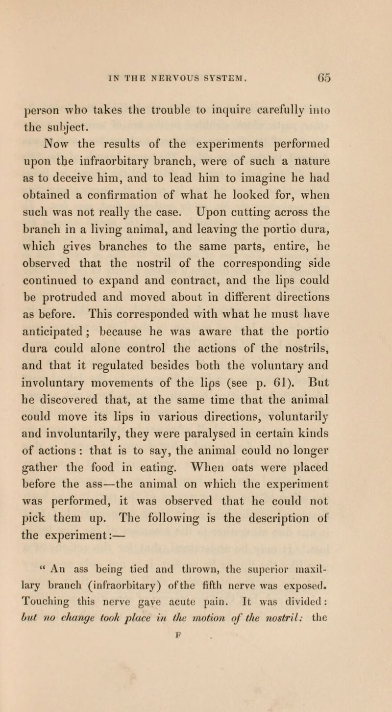 person who takes the trouble to inquire carefully into the subject. Now the results of the experiments performed upon the infraorbitary branch, were of such a nature as to deceive him, and to lead him to imagine he had obtained a confirmation of what he looked for, when such was not really the case. Upon cutting across the branch in a living animal, and leaving the portio dura, which gives branches to the same parts, entire, he observed that the nostril of the corresponding side continued to expand and contract, and the lips could be protruded and moved about in different directions as before. This corresponded with what he must have anticipated ; because he was aware that the portio dura could alone control the actions of the nostrils, and that it regulated besides both the voluntary and involuntary movements of the lips (see p. 61). But he discovered that, at the same time that the animal could move its lips in various directions, voluntarily and involuntarily, they were paralysed in certain kinds of actions: that is to say, the animal could no longer gather the food in eating. When oats were placed before the ass—the animal on which the experiment was performed, it was observed that he could not pick them up. The following is the description of the experiment:— “ An ass being tied and thrown, the superior maxil¬ lary branch (infraorbitary) of the fifth nerve was exposed. Touching this nerve gave acute pain. It was divided: but no change took place in the motion of the nostril: the F