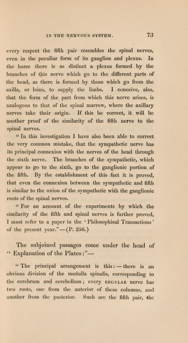 every respect the fifth pair resembles the spinal nerves, even in the peculiar form of its ganglion and plexus. In the horse there is as distinct a plexus formed by the branches of this nerve which go to the different parts of the head, as there is formed by those which go from the axilla, or loins, to supply the limbs. I conceive, also, that the form of the part from which this nerve arises, is analogous to that of the spinal marrow, where the axillary nerves take their origin. If this be correct, it will be another proof of the similarity of the fifth nerve to the spinal nerves. “ In this investigation I have also been able to correct the very common mistake, that the sympathetic nerve has its principal connexion with the nerves of the head through the sixth nerve. The branches of the sympathetic, which appear to go to the sixth, go to the ganglionic portion of the fifth. By the establishment of this fact it is proved, that even the connexion between the sympathetic and fifth is similar to the union of the sympathetic with the ganglionic roots of the spinal nerves. “ For an account of the experiments by which the similarity of the fifth and spinal nerves is further proved, I must refer to a paper in the ‘ Philosophical Transactions ’ of the present year.” — (P. 256.) The subjoined passages come under the head of “ Explanation of the Plates:”— “ The principal arrangement is this: — there is an obvious division of the medulla spinalis, corresponding to the cerebrum and cerebellum; every regular nerve has two roots, one from the anterior of these columns, and another from the posterior. Such arc the fifth pair, the