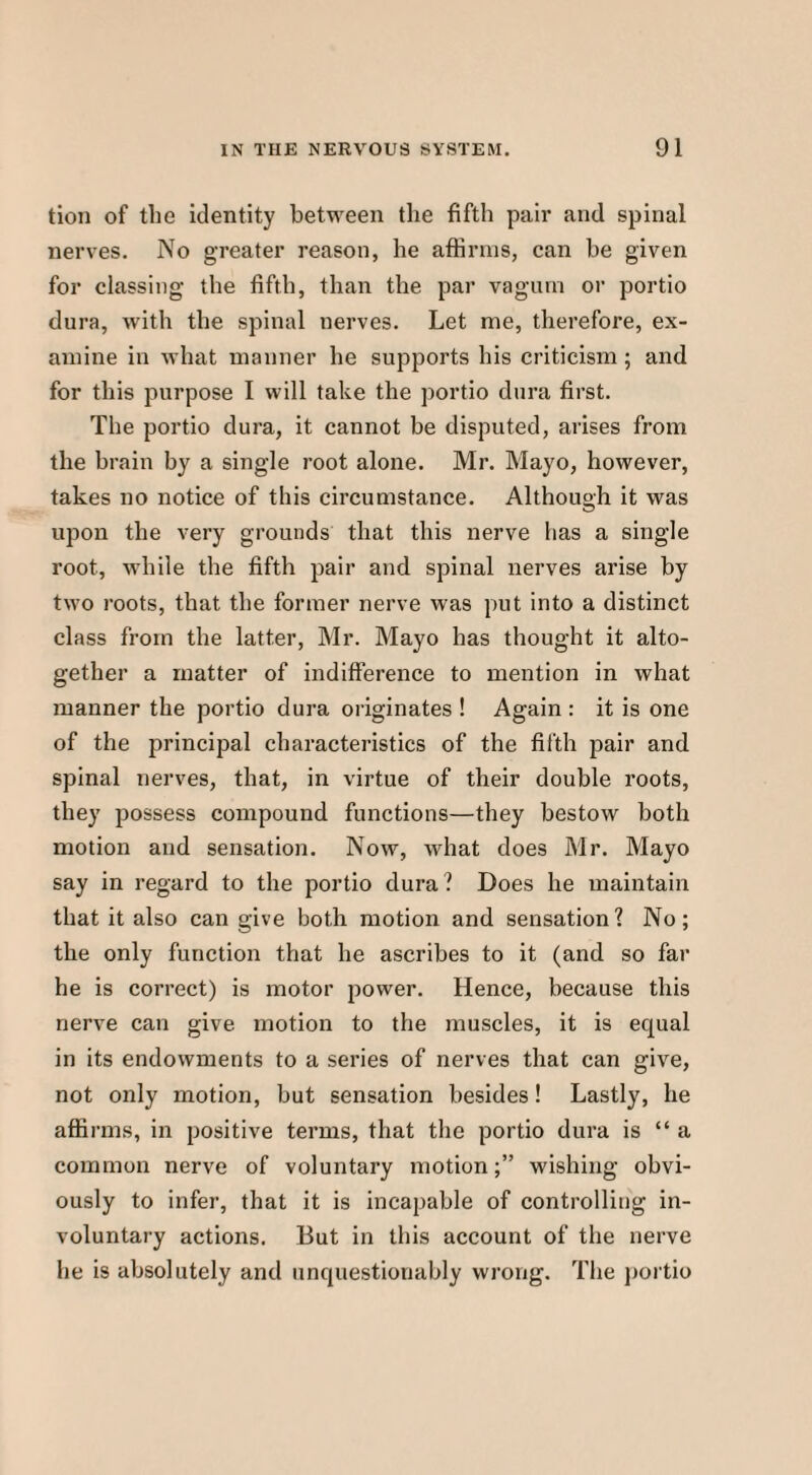 tion of the identity between the fifth pair and spinal nerves. No greater reason, he affirms, can be given for classing the fifth, than the par vaguin or portio dura, with the spinal nerves. Let me, therefore, ex¬ amine in what manner he supports his criticism; and for this purpose I will take the portio dura first. The portio dura, it cannot be disputed, arises from the brain by a single root alone. Mr. Mayo, however, takes no notice of this circumstance. Although it was upon the very grounds that this nerve has a single root, while the fifth pair and spinal nerves arise by two roots, that the former nerve was put into a distinct class from the latter, Mr. Mayo has thought it alto¬ gether a matter of indifference to mention in what manner the portio dura originates ! Again : it is one of the principal characteristics of the fifth pair and spinal nerves, that, in virtue of their double roots, they possess compound functions—they bestow both motion and sensation. Now, what does Mr. Mayo say in regard to the portio dura? Does he maintain that it also can give both motion and sensation? No; the only function that he ascribes to it (and so far he is correct) is motor power. Hence, because this nerve can give motion to the muscles, it is equal in its endowments to a series of nerves that can give, not only motion, but sensation besides! Lastly, he affirms, in positive terms, that the portio dura is “ a common nerve of voluntary motion;” wishing obvi¬ ously to infer, that it is incapable of controlling in¬ voluntary actions. But in this account of the nerve he is absolutely and unquestionably wrong. The portio