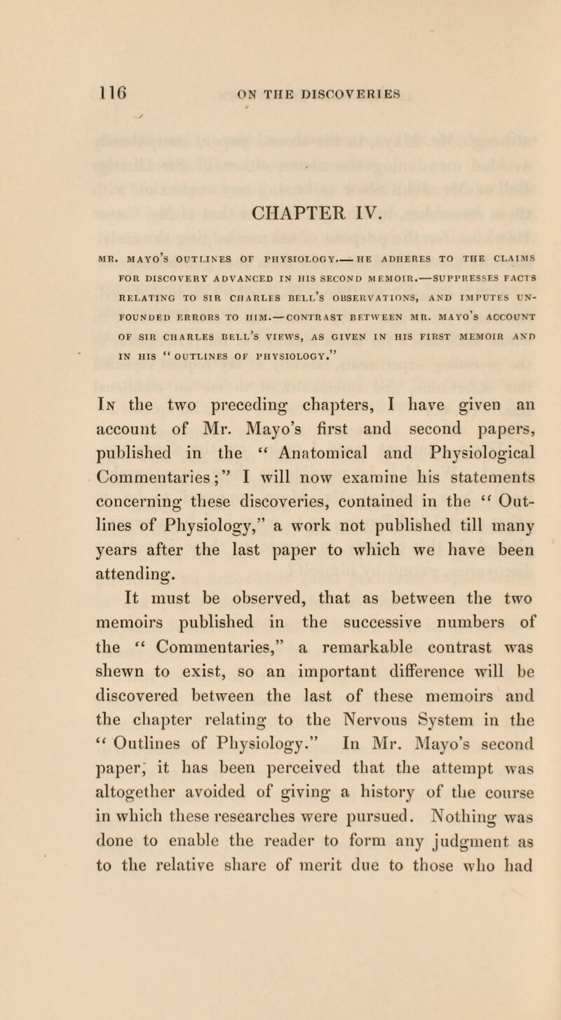 CHAPTER IV. MR. MAYO’S OUTLINES OF PHYSIOLOGY.-HE ADHERES TO THE CLAIMS FOR DISCOVERY ADVANCED IN HIS SECOND MEMOIR. — SUPPRESSES FACTS RELATING TO SIR CHARLES BELL’S OBSERVATIONS, AND IMPUTES UN¬ FOUNDED ERRORS TO HIM. — CONTRAST BETWEEN MR. MAYO’s ACCOUNT OF SIR CHARLES BELL’S VIEWS, AS GIVEN IN HIS FIRST MEMOIR AND IN HIS “ OUTLINES OF PHYSIOLOGY.” In the two preceding chapters, I have given an account of Mr. Mayo’s first and second papers, published in the “ Anatomical and Physiological Commentaries;” I will now examine his statements concerning these discoveries, contained in the “ Out¬ lines of Physiology,” a work not published till many years after the last paper to which we have been attending. It must be observed, that as between the two memoirs published in the successive numbers of the “ Commentaries,” a remarkable contrast was shewn to exist, so an important difference will be discovered between the last of these memoirs and the chapter relating to the Nervous System in the “ Outlines of Physiology.” In Mr. Mayo’s second paper, it has been perceived that the attempt was altogether avoided of giving a history of the course in which these researches were pursued. Nothing was done to enable the reader to form any judgment as to the relative share of merit due to those who had