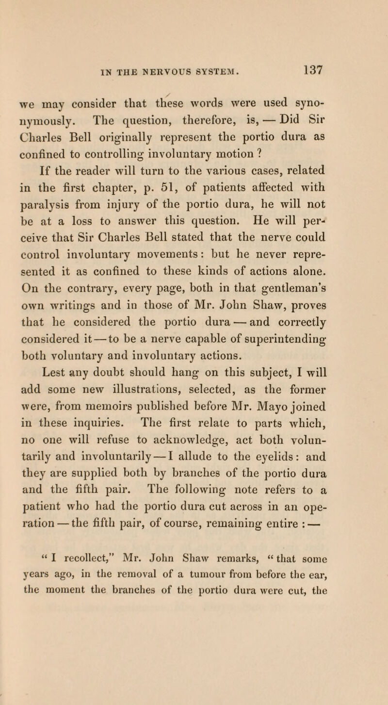 we may consider that these words were used syno¬ nymously. The question, therefore, is, — Did Sir Charles Bell originally represent the portio dura as confined to controlling involuntary motion ? If the reader will turn to the various cases, related in the first chapter, p. 51, of patients affected with paralysis from injury of the portio dura, he will not be at a loss to answer this question. He will per¬ ceive that Sir Charles Bell stated that the nerve could control involuntary movements: but he never repre¬ sented it as confined to these kinds of actions alone. On the contrary, every page, both in that gentleman’s own writings and in those of Mr. John Shaw, proves that he considered the portio dura — and correctly considered it — to be a nerve capable of superintending both voluntary and involuntary actions. Lest any doubt should hang on this subject, I will add some new illustrations, selected, as the former were, from memoirs published before Mr. Mayo joined in these inquiries. The first relate to parts which, no one will refuse to acknowledge, act both volun¬ tarily and involuntarily — I allude to the eyelids: and they are supplied both by branches of the portio dura and the fifth pair. The following note refers to a patient who had the portio dura cut across in an ope¬ ration— the fifth pair, of course, remaining entire : — “ I recollect,” Mr. John Shaw remarks, “ that some years ago, in the removal of a tumour from before the ear, the moment the branches of the portio dura were cut, the