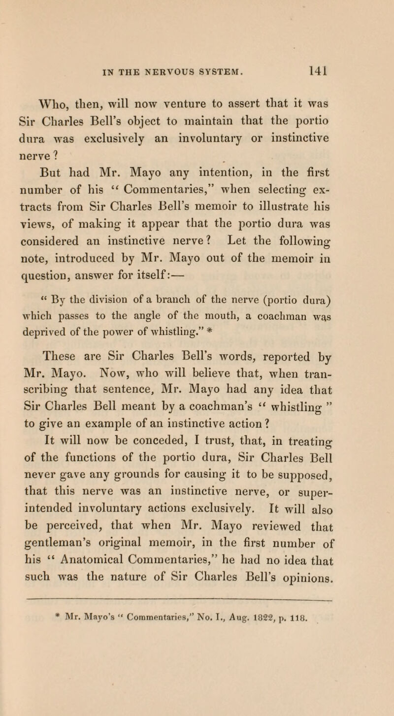 Who, then, will now venture to assert that it was Sir Charles Bell’s object to maintain that the portio dura was exclusively an involuntary or instinctive nerve ? But had Mr. Mayo any intention, in the first number of his “ Commentaries,” when selecting ex¬ tracts from Sir Charles Bell’s memoir to illustrate his views, of making it appear that the portio dura was considered an instinctive nerve ? Let the following note, introduced by Mr. Mayo out of the memoir in question, answer for itself:— “ By the division of a branch of the nerve (portio dura) which passes to the angle of the mouth, a coachman was deprived of the power of whistling.” * These are Sir Charles Bell’s words, reported by Mr. Mayo. Now, who will believe that, when tran¬ scribing that sentence, Mr. Mayo had any idea that Sir Charles Bell meant by a coachman’s “ whistling ” to give an example of an instinctive action ? It will now be conceded, I trust, that, in treating of the functions of the portio dura, Sir Charles Bell never gave any grounds for causing it to be supposed, that this nerve was an instinctive nerve, or super¬ intended involuntary actions exclusively. It will also be perceived, that when Mr. Mayo reviewed that gentleman’s original memoir, in the first number of his “ Anatomical Commentaries,” he had no idea that such was the nature of Sir Charles Bell’s opinions. * Mr. Mayo’s “ Commentaries,” No. I., Aug. 1822, p. 118.