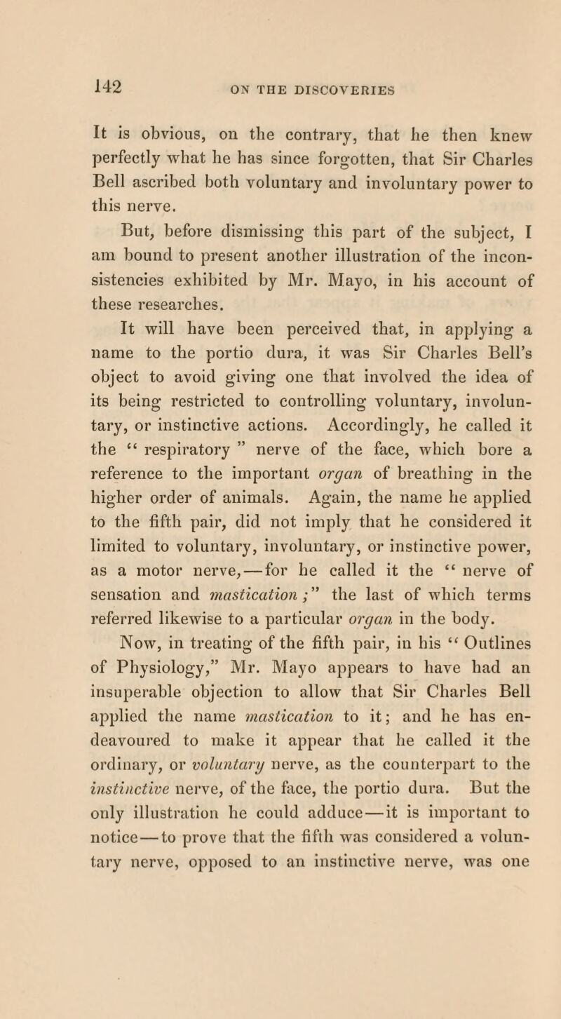 It Is obvious, on the contrary, that he then knew perfectly what he has since forgotten, that Sir Charles Bell ascribed both voluntary and involuntary power to this nerve. But, before dismissing this part of the subject, I am bound to present another illustration of the incon¬ sistencies exhibited by Mr. Mayo, in his account of these researches. It will have been perceived that, in applying a name to the portio dura, it was Sir Charles Bell’s object to avoid giving one that involved the idea of its being restricted to controlling voluntary, involun¬ tary, or instinctive actions. Accordingly, he called it the “ respiratory ” nerve of the face, which bore a reference to the important organ of breathing in the higher order of animals. Again, the name he applied to the fifth pair, did not imply that he considered it limited to voluntary, involuntary, or instinctive power, as a motor nerve, — for he called it the “ nerve of sensation and mastication the last of which terms referred likewise to a particular organ in the body. Now, in treating of the fifth pair, in his “ Outlines of Physiology,” Mr. Mayo appears to have had an insuperable objection to allow that Sir Charles Bell applied the name mastication to it; and he has en¬ deavoured to make it appear that he called it the ordinary, or voluntary nerve, as the counterpart to the instinctive nerve, of the face, the portio dura. But the only illustration he could adduce—it is important to notice—to prove that the fifth was considered a volun¬ tary nerve, opposed to an instinctive nerve, was one