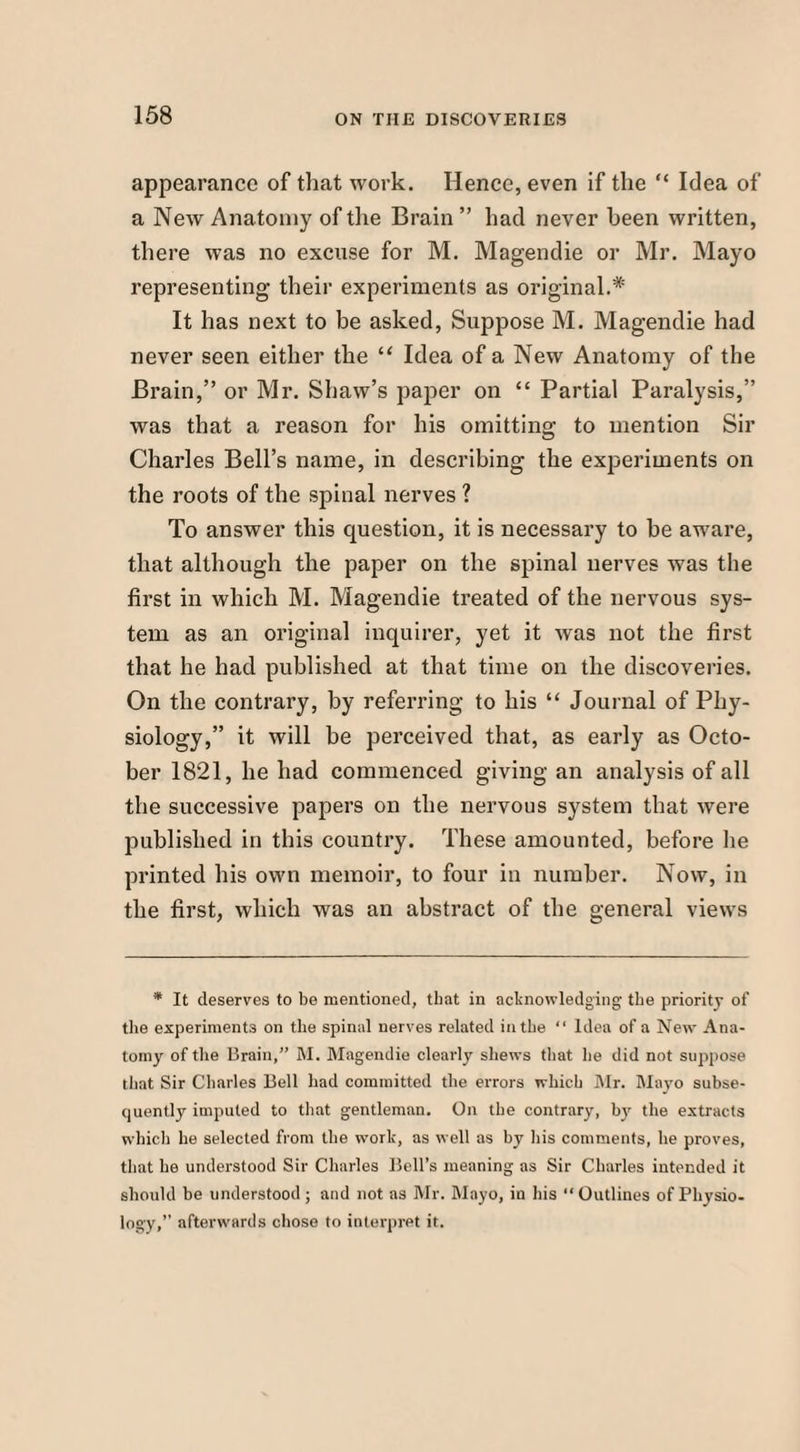 appearance of that work. Hence, even if the “ Idea of a New Anatomy of the Brain ” had never been written, there was no excuse for M. Magendie or Mr. Mayo representing their experiments as original.* It has next to be asked, Suppose M. Magendie had never seen either the “ Idea of a New Anatomy of the Brain,” or Mr. Shaw’s paper on “ Partial Paralysis,” was that a reason for his omitting to mention Sir Charles Bell’s name, in describing the experiments on the roots of the spinal nerves ? To answer this question, it is necessary to be aware, that although the paper on the spinal nerves was the first in which M. Magendie treated of the nervous sys¬ tem as an original inquirer, yet it was not the first that he had published at that time on the discoveries. On the contrary, by referring to his “ Journal of Phy¬ siology,” it will be perceived that, as early as Octo¬ ber 1821, he had commenced giving an analysis of all the successive papers on the nervous system that were published in this country. These amounted, before lie printed his own memoir, to four in number. Now, in the first, which was an abstract of the general views * It deserves to be mentioned, that in acknowledging the priority of the experiments on the spinal nerves related in the “ Idea of a New Ana¬ tomy of the Brain,” M. Magendie clearly shews that lie did not suppose that Sir Charles Bell had committed the errors which Mr. Mayo subse¬ quently imputed to that gentleman. On the contrary, by the extracts which he selected from the work, as well as by his comments, he proves, that he understood Sir Charles Bell’s meaning as Sir Charles intended it should be understood ; and not as Mr. Mayo, in his “ Outlines of Physio¬ logy,” afterwards chose to interpret it.