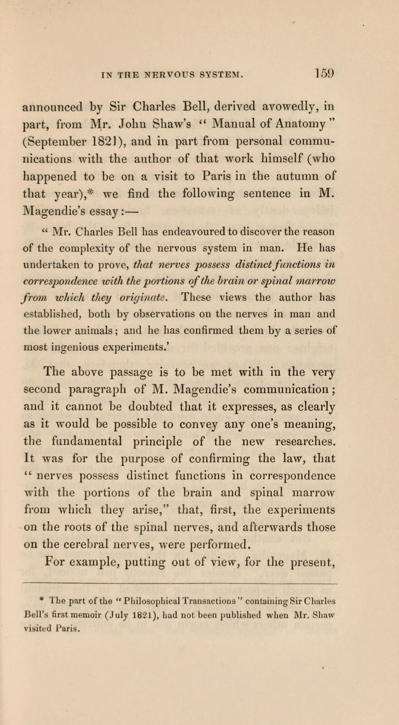 announced by Sir Charles Bell, derived avowedly, in part, from Mr. John Shaw’s “ Manual of Anatomy ” (September 1821), and in part from personal commu¬ nications with the author of that work himself (who happened to be on a visit to Paris in the autumn of that year),* we find the following sentence in M. Magendie’s essay:— “ Mr. Charles Bell has endeavoured to discover the reason of the complexity of the nervous system in man. He has undertaken to prove, that nerves possess distinct functions in correspondence with the portions of the brain or spinal marrow from which they originate. These views the author has established, both by observations on the nerves in man and the lower animals; and he has confirmed them by a series of most ingenious experiments.’ The above passage is to be met with in the very second paragraph of M. Magendie’s communication; and it cannot be doubted that it expresses, as clearly as it would be possible to convey any one’s meaning, the fundamental principle of the new researches. It was for the purpose of confirming the law, that “ nerves possess distinct functions in correspondence with the portions of the brain and spinal marrow from which they arise,” that, first, the experiments on the roots of the spinal nerves, and afterwards those on the cerebral nerves, were performed. For example, putting out of view, for the present, * The part of the “ Philosophical Transactions ” containing Sir Charles Bell’s first memoir (July 1821), had not been published when Mr. Shaw visited Paris.