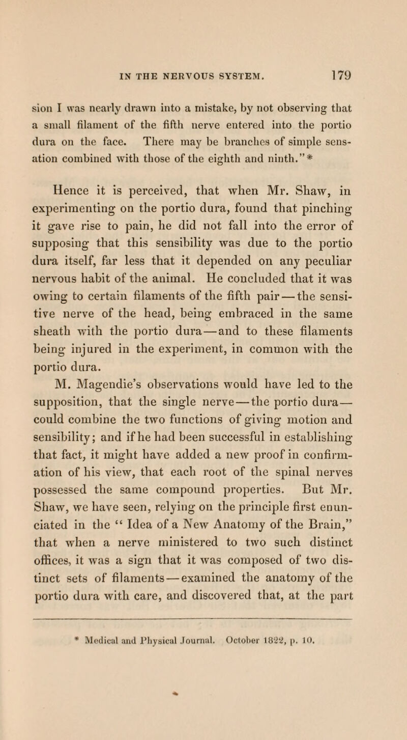 sion I was nearly drawn into a mistake, by not observing that a small filament of the fifth nerve entered into the portio dura on the face. There may be branches of simple sens¬ ation combined with those of the eighth and ninth.”* Hence it is perceived, that when Mr. Shaw, in experimenting on the portio dura, found that pinching it gave rise to pain, he did not fall into the error of suj^posing that this sensibility was due to the portio dura itself, far less that it depended on any peculiar nervous habit of the animal. He concluded that it was owing to certain filaments of the fifth pair — the sensi¬ tive nerve of the head, being embraced in the same sheath with the portio dura—and to these filaments being injured in the experiment, in common with the portio dura. M. Magendie’s observations would have led to the supposition, that the single nerve—the portio dura— could combine the two functions of giving motion and sensibility; and if he had been successful in establishing that fact, it might have added a new proof in confirm¬ ation of his view, that each root of the spinal nerves possessed the same compound properties. But Mr. Shaw, we have seen, relying on the principle first enun¬ ciated in the “ Idea of a New Anatomy of the Brain,” that when a nerve ministered to two such distinct offices, it was a sign that it was composed of two dis¬ tinct sets of filaments — examined the anatomy of the portio dura with care, and discovered that, at the part * Medical and Physical Journal. October 18S22, p. 10.