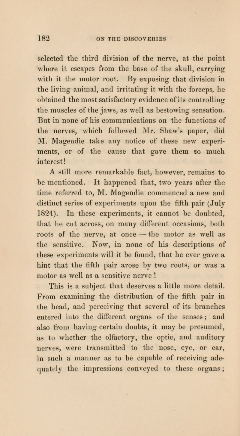 selected the third division of the nerve, at the point where it escapes from the base of the skull, carrying with it the motor root. By exposing that division in the living animal, and irritating it with the forceps, he obtained the most satisfactory evidence of its controlling the muscles of the jaws, as well as bestowing sensation. But in none of his communications on the functions of the nerves, which followed Mr. Shaw’s paper, did M. Magendie take any notice of these new experi¬ ments, or of the cause that gave them so much interest! A still more remarkable fact, however, remains to be mentioned. It happened that, two years after the time referred to, M. Magendie commenced a new and distinct series of experiments upon the fifth pair (July 1824). In these experiments, it cannot he doubted, that he cut across, on many different occasions, both roots of the nerve, at once — the motor as well as the sensitive. Now, in none of his descriptions of these experiments will it be found, that he ever gave a hint that the fifth pair arose by two roots, or was a motor as well as a sensitive nerve ! This is a subject that deserves a little more detail. From examining the distribution of the fifth pair in the head, and perceiving that several of its branches entered into the different organs of the senses; and also from having certain doubts, it may be presumed, as to whether the olfactory, the optic, and auditory nerves, were transmitted to the nose, eye, or ear, in such a manner as to be capable of receiving ade¬ quately the impressions conveyed to these organs;